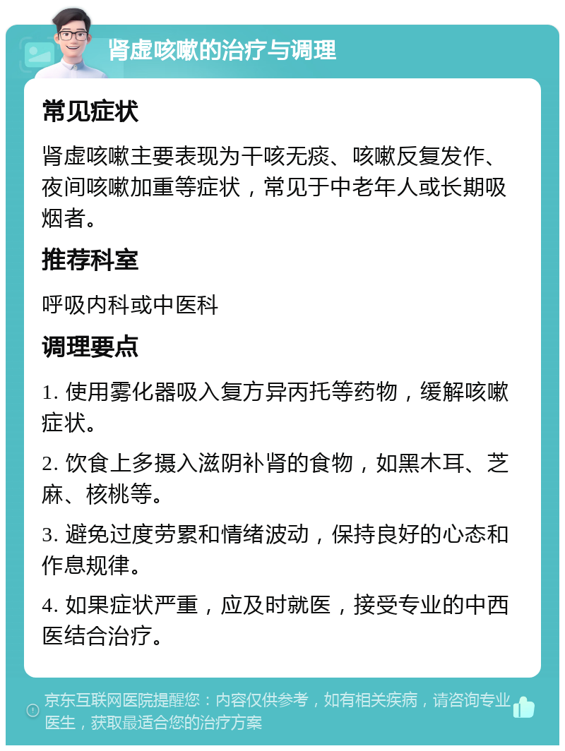 肾虚咳嗽的治疗与调理 常见症状 肾虚咳嗽主要表现为干咳无痰、咳嗽反复发作、夜间咳嗽加重等症状，常见于中老年人或长期吸烟者。 推荐科室 呼吸内科或中医科 调理要点 1. 使用雾化器吸入复方异丙托等药物，缓解咳嗽症状。 2. 饮食上多摄入滋阴补肾的食物，如黑木耳、芝麻、核桃等。 3. 避免过度劳累和情绪波动，保持良好的心态和作息规律。 4. 如果症状严重，应及时就医，接受专业的中西医结合治疗。