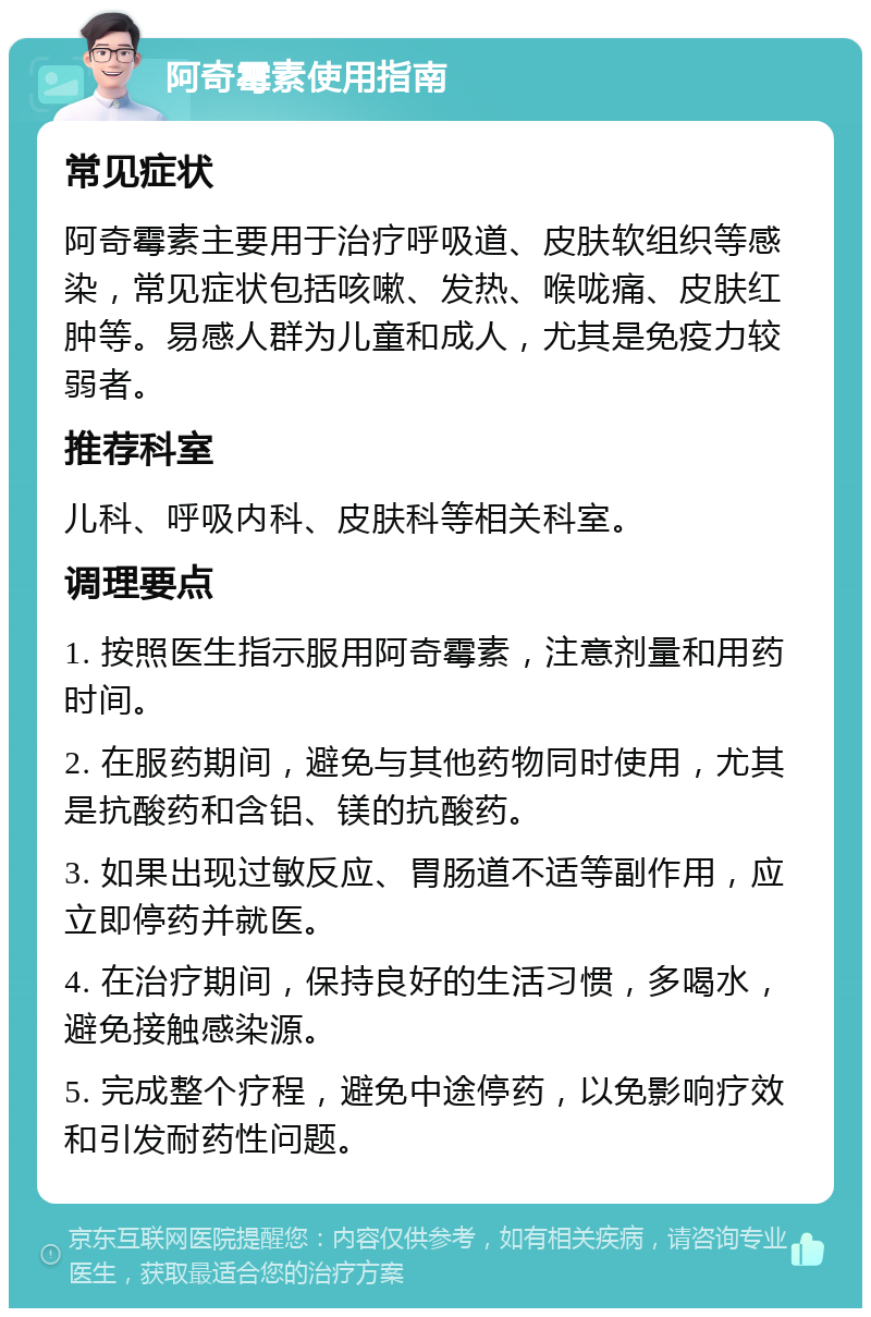 阿奇霉素使用指南 常见症状 阿奇霉素主要用于治疗呼吸道、皮肤软组织等感染，常见症状包括咳嗽、发热、喉咙痛、皮肤红肿等。易感人群为儿童和成人，尤其是免疫力较弱者。 推荐科室 儿科、呼吸内科、皮肤科等相关科室。 调理要点 1. 按照医生指示服用阿奇霉素，注意剂量和用药时间。 2. 在服药期间，避免与其他药物同时使用，尤其是抗酸药和含铝、镁的抗酸药。 3. 如果出现过敏反应、胃肠道不适等副作用，应立即停药并就医。 4. 在治疗期间，保持良好的生活习惯，多喝水，避免接触感染源。 5. 完成整个疗程，避免中途停药，以免影响疗效和引发耐药性问题。