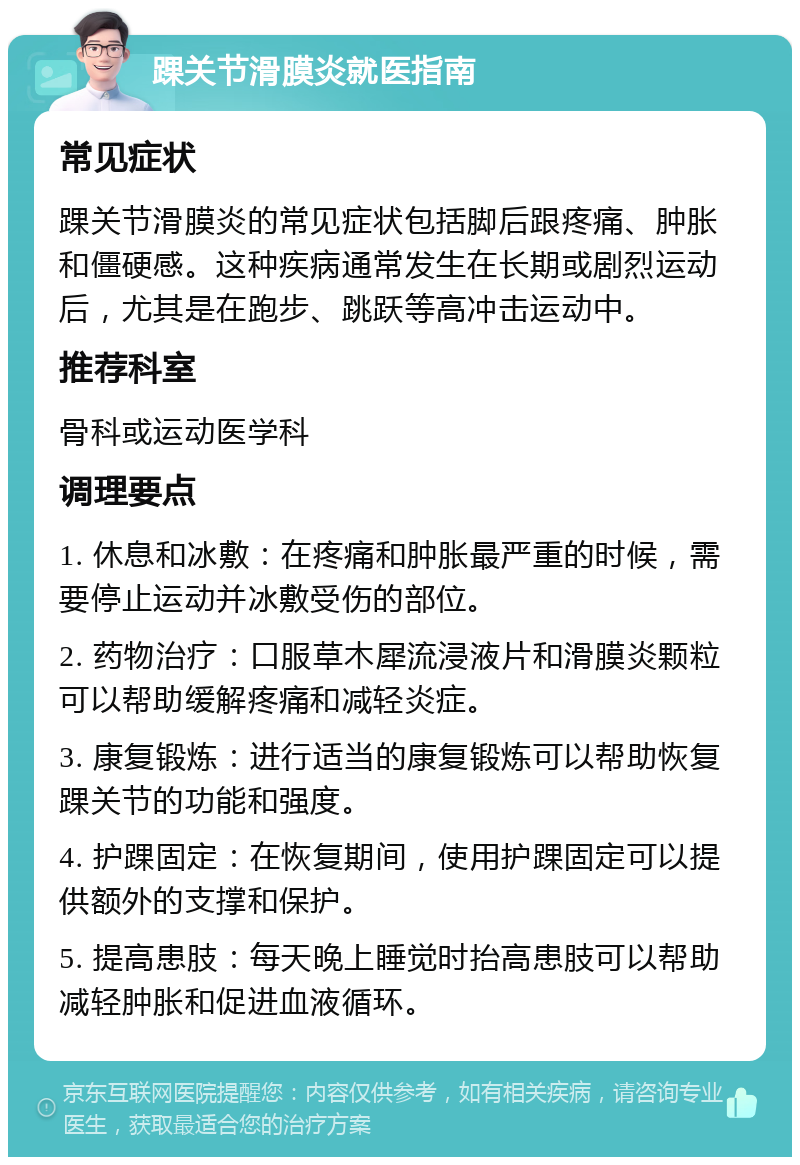 踝关节滑膜炎就医指南 常见症状 踝关节滑膜炎的常见症状包括脚后跟疼痛、肿胀和僵硬感。这种疾病通常发生在长期或剧烈运动后，尤其是在跑步、跳跃等高冲击运动中。 推荐科室 骨科或运动医学科 调理要点 1. 休息和冰敷：在疼痛和肿胀最严重的时候，需要停止运动并冰敷受伤的部位。 2. 药物治疗：口服草木犀流浸液片和滑膜炎颗粒可以帮助缓解疼痛和减轻炎症。 3. 康复锻炼：进行适当的康复锻炼可以帮助恢复踝关节的功能和强度。 4. 护踝固定：在恢复期间，使用护踝固定可以提供额外的支撑和保护。 5. 提高患肢：每天晚上睡觉时抬高患肢可以帮助减轻肿胀和促进血液循环。