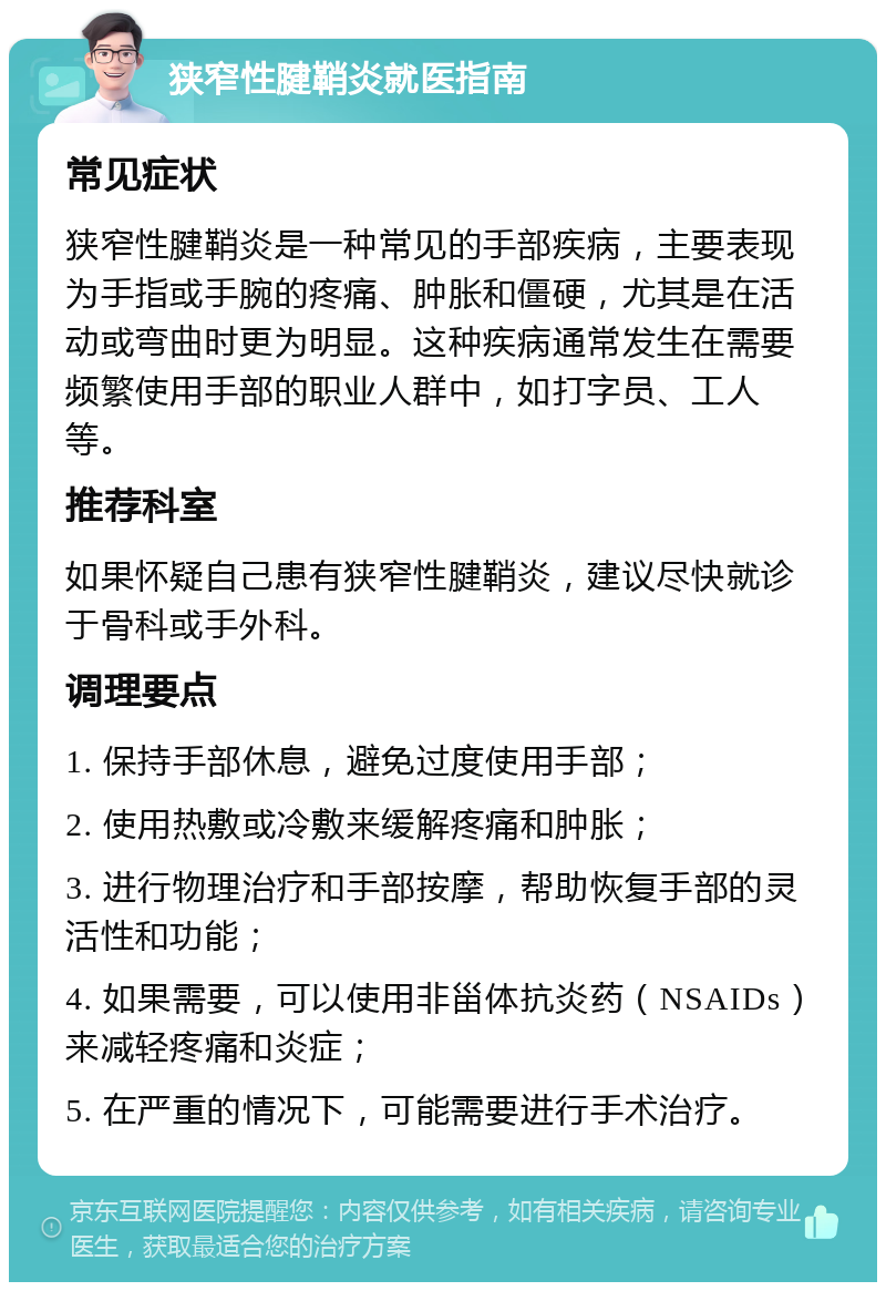 狭窄性腱鞘炎就医指南 常见症状 狭窄性腱鞘炎是一种常见的手部疾病，主要表现为手指或手腕的疼痛、肿胀和僵硬，尤其是在活动或弯曲时更为明显。这种疾病通常发生在需要频繁使用手部的职业人群中，如打字员、工人等。 推荐科室 如果怀疑自己患有狭窄性腱鞘炎，建议尽快就诊于骨科或手外科。 调理要点 1. 保持手部休息，避免过度使用手部； 2. 使用热敷或冷敷来缓解疼痛和肿胀； 3. 进行物理治疗和手部按摩，帮助恢复手部的灵活性和功能； 4. 如果需要，可以使用非甾体抗炎药（NSAIDs）来减轻疼痛和炎症； 5. 在严重的情况下，可能需要进行手术治疗。