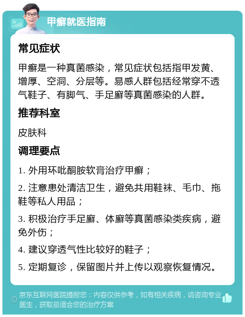 甲癣就医指南 常见症状 甲癣是一种真菌感染，常见症状包括指甲发黄、增厚、空洞、分层等。易感人群包括经常穿不透气鞋子、有脚气、手足廯等真菌感染的人群。 推荐科室 皮肤科 调理要点 1. 外用环吡酮胺软膏治疗甲癣； 2. 注意患处清洁卫生，避免共用鞋袜、毛巾、拖鞋等私人用品； 3. 积极治疗手足廯、体廯等真菌感染类疾病，避免外伤； 4. 建议穿透气性比较好的鞋子； 5. 定期复诊，保留图片并上传以观察恢复情况。