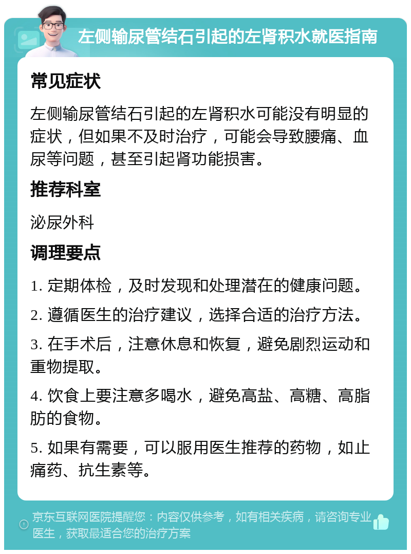 左侧输尿管结石引起的左肾积水就医指南 常见症状 左侧输尿管结石引起的左肾积水可能没有明显的症状，但如果不及时治疗，可能会导致腰痛、血尿等问题，甚至引起肾功能损害。 推荐科室 泌尿外科 调理要点 1. 定期体检，及时发现和处理潜在的健康问题。 2. 遵循医生的治疗建议，选择合适的治疗方法。 3. 在手术后，注意休息和恢复，避免剧烈运动和重物提取。 4. 饮食上要注意多喝水，避免高盐、高糖、高脂肪的食物。 5. 如果有需要，可以服用医生推荐的药物，如止痛药、抗生素等。