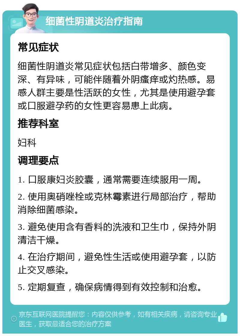 细菌性阴道炎治疗指南 常见症状 细菌性阴道炎常见症状包括白带增多、颜色变深、有异味，可能伴随着外阴瘙痒或灼热感。易感人群主要是性活跃的女性，尤其是使用避孕套或口服避孕药的女性更容易患上此病。 推荐科室 妇科 调理要点 1. 口服康妇炎胶囊，通常需要连续服用一周。 2. 使用奥硝唑栓或克林霉素进行局部治疗，帮助消除细菌感染。 3. 避免使用含有香料的洗液和卫生巾，保持外阴清洁干燥。 4. 在治疗期间，避免性生活或使用避孕套，以防止交叉感染。 5. 定期复查，确保病情得到有效控制和治愈。