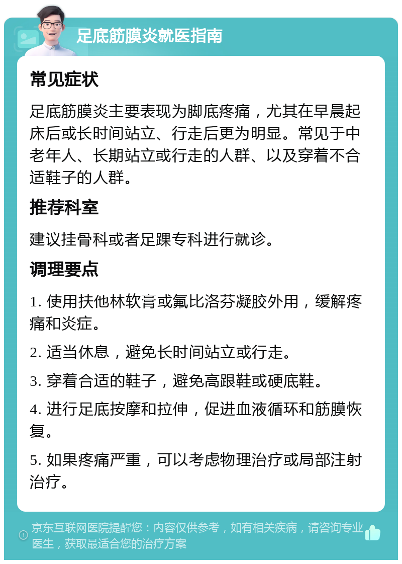 足底筋膜炎就医指南 常见症状 足底筋膜炎主要表现为脚底疼痛，尤其在早晨起床后或长时间站立、行走后更为明显。常见于中老年人、长期站立或行走的人群、以及穿着不合适鞋子的人群。 推荐科室 建议挂骨科或者足踝专科进行就诊。 调理要点 1. 使用扶他林软膏或氟比洛芬凝胶外用，缓解疼痛和炎症。 2. 适当休息，避免长时间站立或行走。 3. 穿着合适的鞋子，避免高跟鞋或硬底鞋。 4. 进行足底按摩和拉伸，促进血液循环和筋膜恢复。 5. 如果疼痛严重，可以考虑物理治疗或局部注射治疗。