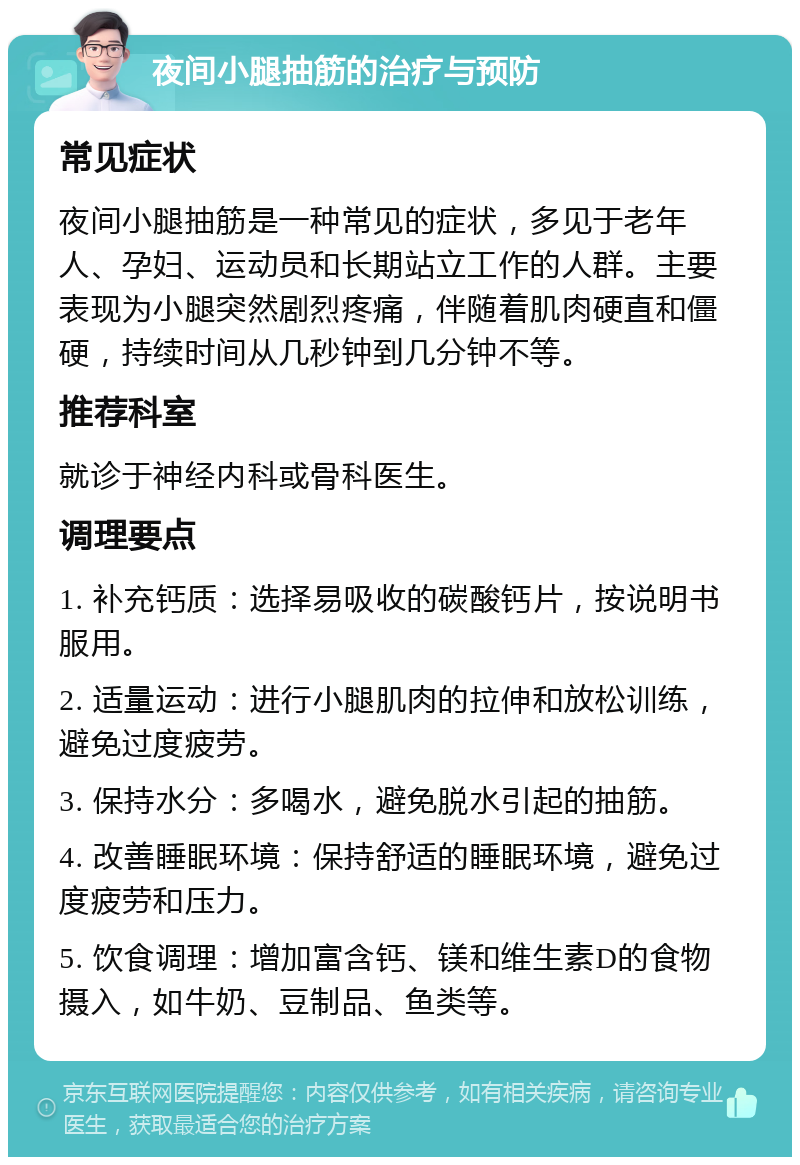 夜间小腿抽筋的治疗与预防 常见症状 夜间小腿抽筋是一种常见的症状，多见于老年人、孕妇、运动员和长期站立工作的人群。主要表现为小腿突然剧烈疼痛，伴随着肌肉硬直和僵硬，持续时间从几秒钟到几分钟不等。 推荐科室 就诊于神经内科或骨科医生。 调理要点 1. 补充钙质：选择易吸收的碳酸钙片，按说明书服用。 2. 适量运动：进行小腿肌肉的拉伸和放松训练，避免过度疲劳。 3. 保持水分：多喝水，避免脱水引起的抽筋。 4. 改善睡眠环境：保持舒适的睡眠环境，避免过度疲劳和压力。 5. 饮食调理：增加富含钙、镁和维生素D的食物摄入，如牛奶、豆制品、鱼类等。