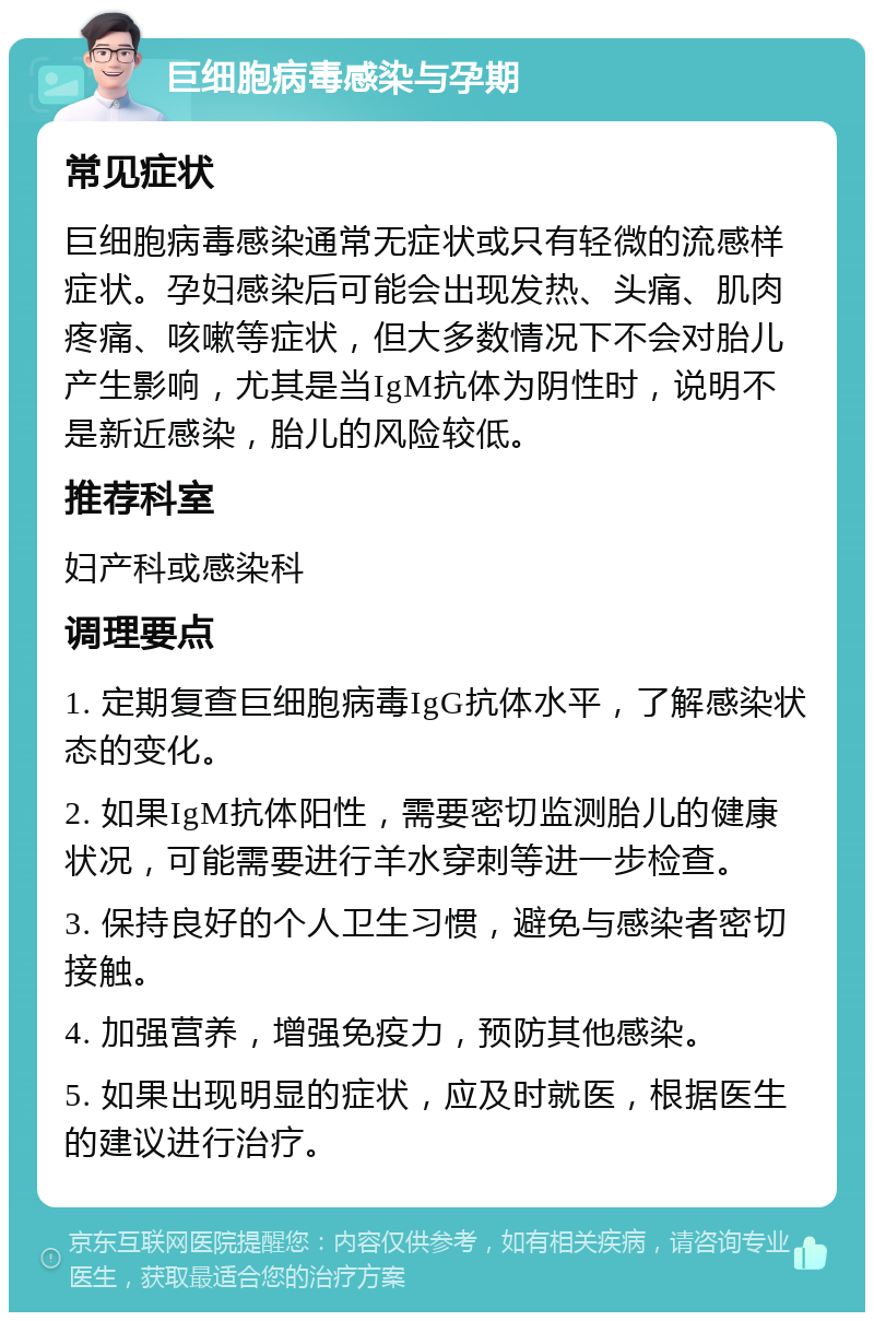 巨细胞病毒感染与孕期 常见症状 巨细胞病毒感染通常无症状或只有轻微的流感样症状。孕妇感染后可能会出现发热、头痛、肌肉疼痛、咳嗽等症状，但大多数情况下不会对胎儿产生影响，尤其是当IgM抗体为阴性时，说明不是新近感染，胎儿的风险较低。 推荐科室 妇产科或感染科 调理要点 1. 定期复查巨细胞病毒IgG抗体水平，了解感染状态的变化。 2. 如果IgM抗体阳性，需要密切监测胎儿的健康状况，可能需要进行羊水穿刺等进一步检查。 3. 保持良好的个人卫生习惯，避免与感染者密切接触。 4. 加强营养，增强免疫力，预防其他感染。 5. 如果出现明显的症状，应及时就医，根据医生的建议进行治疗。