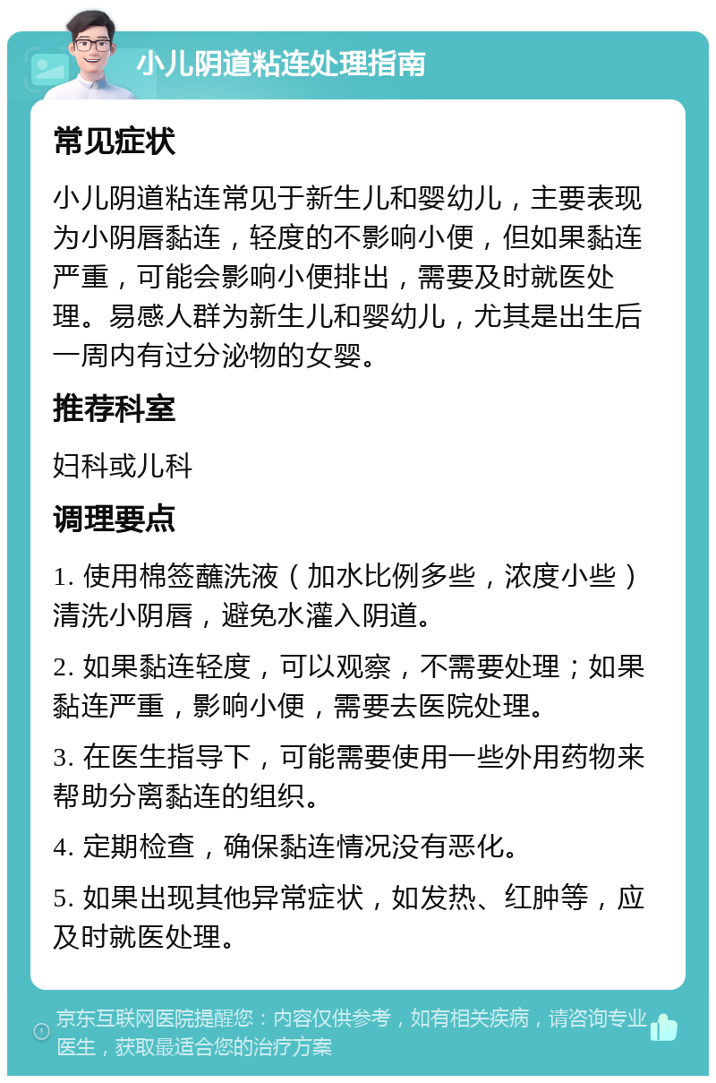 小儿阴道粘连处理指南 常见症状 小儿阴道粘连常见于新生儿和婴幼儿，主要表现为小阴唇黏连，轻度的不影响小便，但如果黏连严重，可能会影响小便排出，需要及时就医处理。易感人群为新生儿和婴幼儿，尤其是出生后一周内有过分泌物的女婴。 推荐科室 妇科或儿科 调理要点 1. 使用棉签蘸洗液（加水比例多些，浓度小些）清洗小阴唇，避免水灌入阴道。 2. 如果黏连轻度，可以观察，不需要处理；如果黏连严重，影响小便，需要去医院处理。 3. 在医生指导下，可能需要使用一些外用药物来帮助分离黏连的组织。 4. 定期检查，确保黏连情况没有恶化。 5. 如果出现其他异常症状，如发热、红肿等，应及时就医处理。