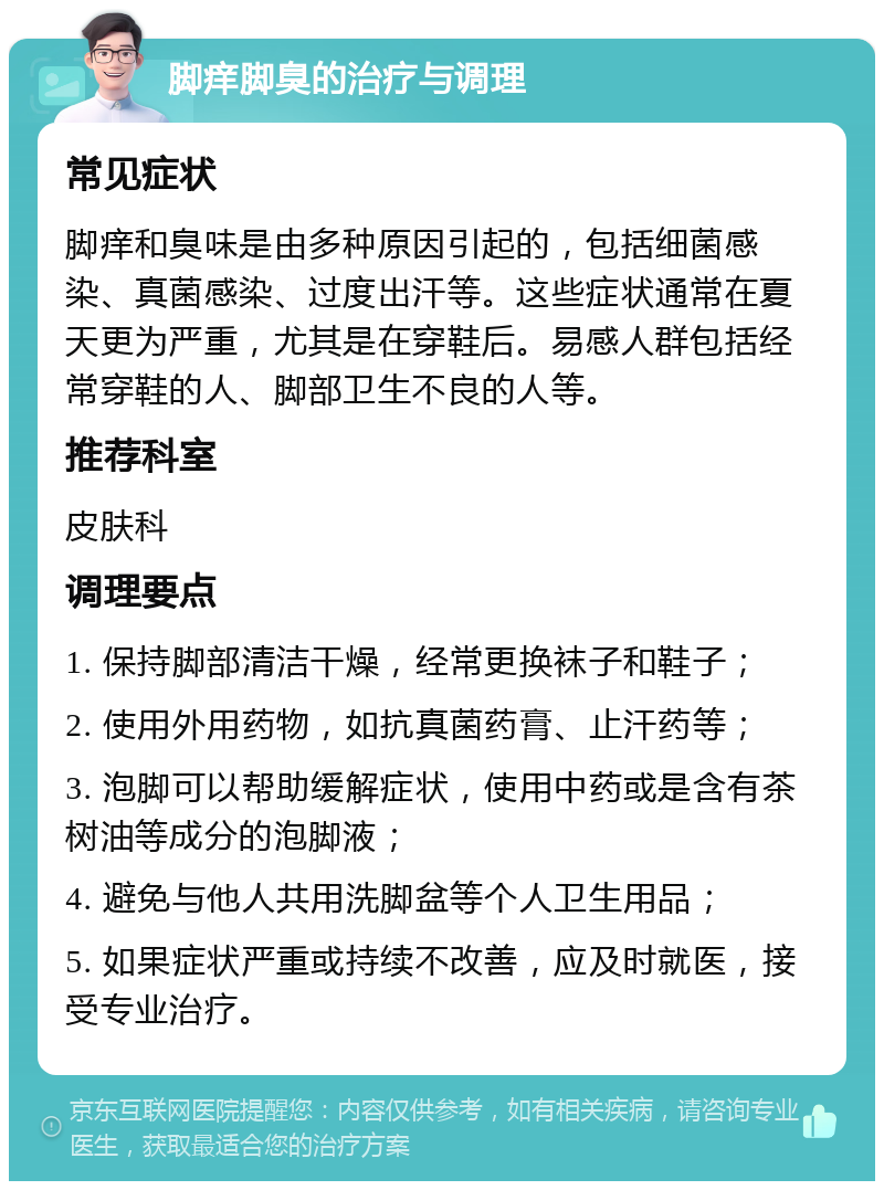 脚痒脚臭的治疗与调理 常见症状 脚痒和臭味是由多种原因引起的，包括细菌感染、真菌感染、过度出汗等。这些症状通常在夏天更为严重，尤其是在穿鞋后。易感人群包括经常穿鞋的人、脚部卫生不良的人等。 推荐科室 皮肤科 调理要点 1. 保持脚部清洁干燥，经常更换袜子和鞋子； 2. 使用外用药物，如抗真菌药膏、止汗药等； 3. 泡脚可以帮助缓解症状，使用中药或是含有茶树油等成分的泡脚液； 4. 避免与他人共用洗脚盆等个人卫生用品； 5. 如果症状严重或持续不改善，应及时就医，接受专业治疗。