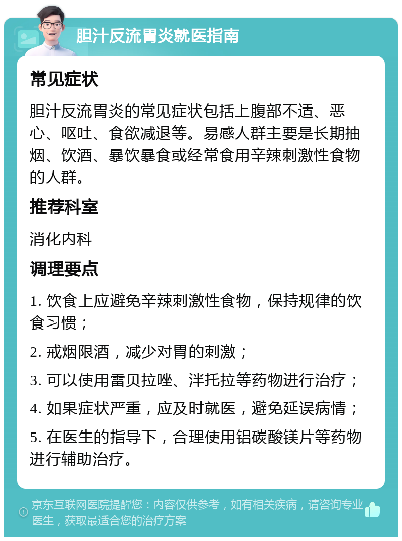 胆汁反流胃炎就医指南 常见症状 胆汁反流胃炎的常见症状包括上腹部不适、恶心、呕吐、食欲减退等。易感人群主要是长期抽烟、饮酒、暴饮暴食或经常食用辛辣刺激性食物的人群。 推荐科室 消化内科 调理要点 1. 饮食上应避免辛辣刺激性食物，保持规律的饮食习惯； 2. 戒烟限酒，减少对胃的刺激； 3. 可以使用雷贝拉唑、泮托拉等药物进行治疗； 4. 如果症状严重，应及时就医，避免延误病情； 5. 在医生的指导下，合理使用铝碳酸镁片等药物进行辅助治疗。