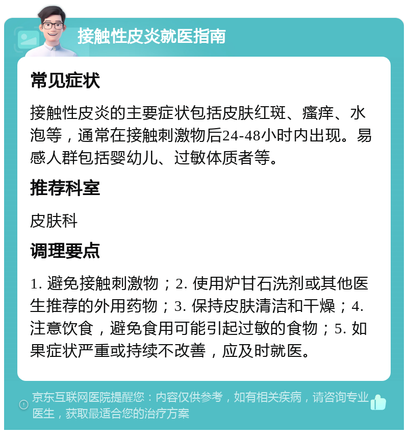 接触性皮炎就医指南 常见症状 接触性皮炎的主要症状包括皮肤红斑、瘙痒、水泡等，通常在接触刺激物后24-48小时内出现。易感人群包括婴幼儿、过敏体质者等。 推荐科室 皮肤科 调理要点 1. 避免接触刺激物；2. 使用炉甘石洗剂或其他医生推荐的外用药物；3. 保持皮肤清洁和干燥；4. 注意饮食，避免食用可能引起过敏的食物；5. 如果症状严重或持续不改善，应及时就医。