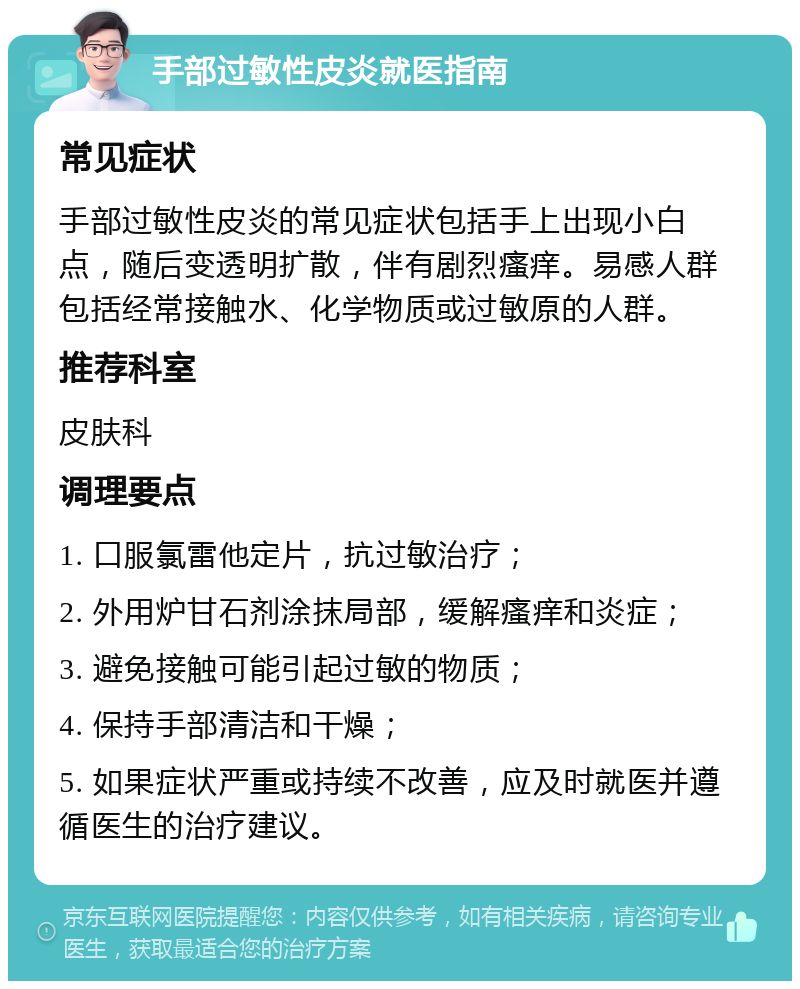 手部过敏性皮炎就医指南 常见症状 手部过敏性皮炎的常见症状包括手上出现小白点，随后变透明扩散，伴有剧烈瘙痒。易感人群包括经常接触水、化学物质或过敏原的人群。 推荐科室 皮肤科 调理要点 1. 口服氯雷他定片，抗过敏治疗； 2. 外用炉甘石剂涂抹局部，缓解瘙痒和炎症； 3. 避免接触可能引起过敏的物质； 4. 保持手部清洁和干燥； 5. 如果症状严重或持续不改善，应及时就医并遵循医生的治疗建议。