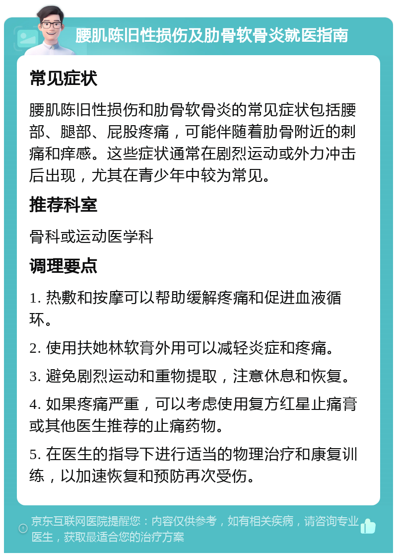 腰肌陈旧性损伤及肋骨软骨炎就医指南 常见症状 腰肌陈旧性损伤和肋骨软骨炎的常见症状包括腰部、腿部、屁股疼痛，可能伴随着肋骨附近的刺痛和痒感。这些症状通常在剧烈运动或外力冲击后出现，尤其在青少年中较为常见。 推荐科室 骨科或运动医学科 调理要点 1. 热敷和按摩可以帮助缓解疼痛和促进血液循环。 2. 使用扶她林软膏外用可以减轻炎症和疼痛。 3. 避免剧烈运动和重物提取，注意休息和恢复。 4. 如果疼痛严重，可以考虑使用复方红星止痛膏或其他医生推荐的止痛药物。 5. 在医生的指导下进行适当的物理治疗和康复训练，以加速恢复和预防再次受伤。