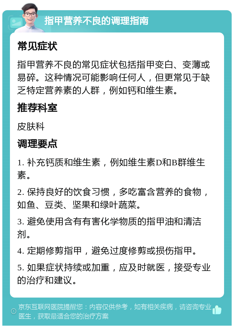 指甲营养不良的调理指南 常见症状 指甲营养不良的常见症状包括指甲变白、变薄或易碎。这种情况可能影响任何人，但更常见于缺乏特定营养素的人群，例如钙和维生素。 推荐科室 皮肤科 调理要点 1. 补充钙质和维生素，例如维生素D和B群维生素。 2. 保持良好的饮食习惯，多吃富含营养的食物，如鱼、豆类、坚果和绿叶蔬菜。 3. 避免使用含有有害化学物质的指甲油和清洁剂。 4. 定期修剪指甲，避免过度修剪或损伤指甲。 5. 如果症状持续或加重，应及时就医，接受专业的治疗和建议。