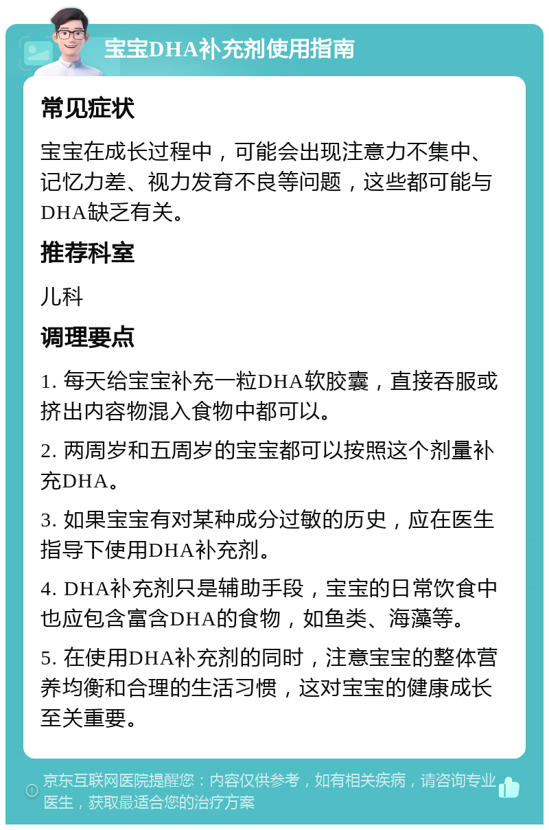 宝宝DHA补充剂使用指南 常见症状 宝宝在成长过程中，可能会出现注意力不集中、记忆力差、视力发育不良等问题，这些都可能与DHA缺乏有关。 推荐科室 儿科 调理要点 1. 每天给宝宝补充一粒DHA软胶囊，直接吞服或挤出内容物混入食物中都可以。 2. 两周岁和五周岁的宝宝都可以按照这个剂量补充DHA。 3. 如果宝宝有对某种成分过敏的历史，应在医生指导下使用DHA补充剂。 4. DHA补充剂只是辅助手段，宝宝的日常饮食中也应包含富含DHA的食物，如鱼类、海藻等。 5. 在使用DHA补充剂的同时，注意宝宝的整体营养均衡和合理的生活习惯，这对宝宝的健康成长至关重要。