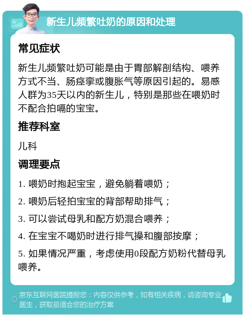 新生儿频繁吐奶的原因和处理 常见症状 新生儿频繁吐奶可能是由于胃部解剖结构、喂养方式不当、肠痉挛或腹胀气等原因引起的。易感人群为35天以内的新生儿，特别是那些在喂奶时不配合拍嗝的宝宝。 推荐科室 儿科 调理要点 1. 喂奶时抱起宝宝，避免躺着喂奶； 2. 喂奶后轻拍宝宝的背部帮助排气； 3. 可以尝试母乳和配方奶混合喂养； 4. 在宝宝不喝奶时进行排气操和腹部按摩； 5. 如果情况严重，考虑使用0段配方奶粉代替母乳喂养。