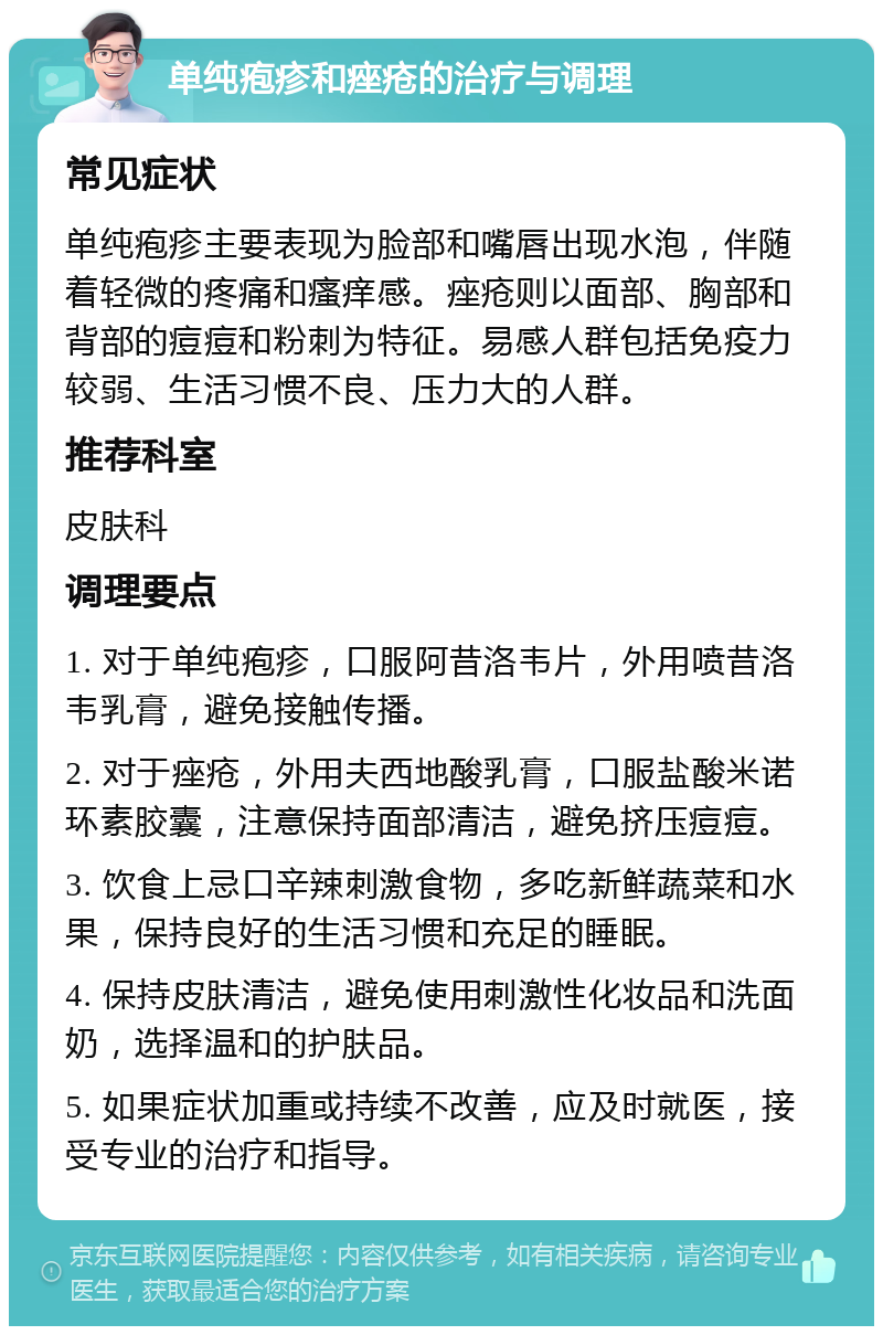 单纯疱疹和痤疮的治疗与调理 常见症状 单纯疱疹主要表现为脸部和嘴唇出现水泡，伴随着轻微的疼痛和瘙痒感。痤疮则以面部、胸部和背部的痘痘和粉刺为特征。易感人群包括免疫力较弱、生活习惯不良、压力大的人群。 推荐科室 皮肤科 调理要点 1. 对于单纯疱疹，口服阿昔洛韦片，外用喷昔洛韦乳膏，避免接触传播。 2. 对于痤疮，外用夫西地酸乳膏，口服盐酸米诺环素胶囊，注意保持面部清洁，避免挤压痘痘。 3. 饮食上忌口辛辣刺激食物，多吃新鲜蔬菜和水果，保持良好的生活习惯和充足的睡眠。 4. 保持皮肤清洁，避免使用刺激性化妆品和洗面奶，选择温和的护肤品。 5. 如果症状加重或持续不改善，应及时就医，接受专业的治疗和指导。