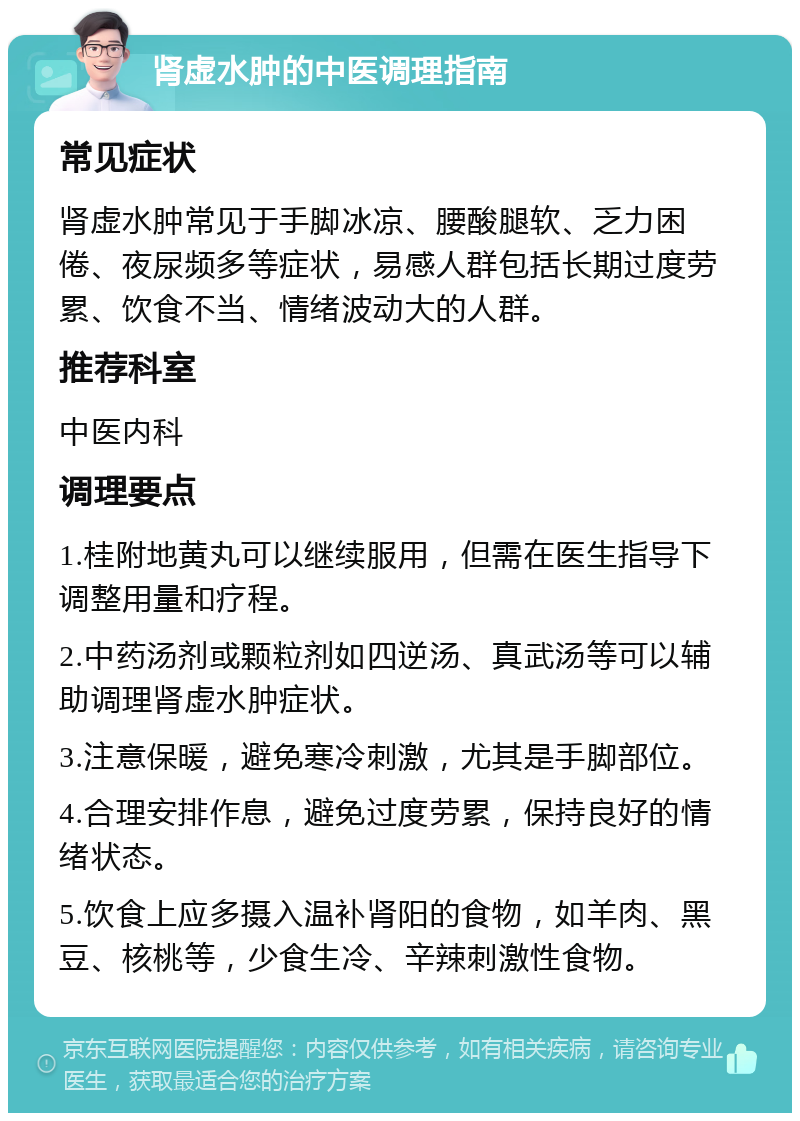 肾虚水肿的中医调理指南 常见症状 肾虚水肿常见于手脚冰凉、腰酸腿软、乏力困倦、夜尿频多等症状，易感人群包括长期过度劳累、饮食不当、情绪波动大的人群。 推荐科室 中医内科 调理要点 1.桂附地黄丸可以继续服用，但需在医生指导下调整用量和疗程。 2.中药汤剂或颗粒剂如四逆汤、真武汤等可以辅助调理肾虚水肿症状。 3.注意保暖，避免寒冷刺激，尤其是手脚部位。 4.合理安排作息，避免过度劳累，保持良好的情绪状态。 5.饮食上应多摄入温补肾阳的食物，如羊肉、黑豆、核桃等，少食生冷、辛辣刺激性食物。