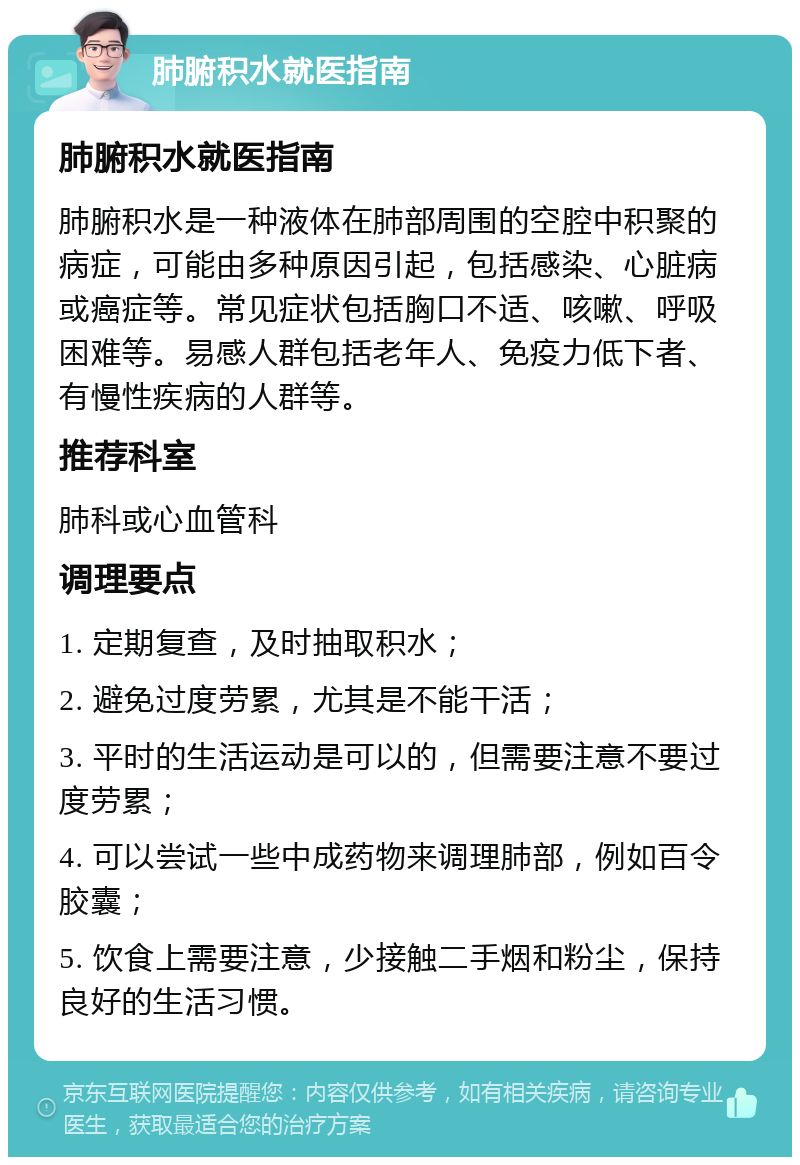 肺腑积水就医指南 肺腑积水就医指南 肺腑积水是一种液体在肺部周围的空腔中积聚的病症，可能由多种原因引起，包括感染、心脏病或癌症等。常见症状包括胸口不适、咳嗽、呼吸困难等。易感人群包括老年人、免疫力低下者、有慢性疾病的人群等。 推荐科室 肺科或心血管科 调理要点 1. 定期复查，及时抽取积水； 2. 避免过度劳累，尤其是不能干活； 3. 平时的生活运动是可以的，但需要注意不要过度劳累； 4. 可以尝试一些中成药物来调理肺部，例如百令胶囊； 5. 饮食上需要注意，少接触二手烟和粉尘，保持良好的生活习惯。