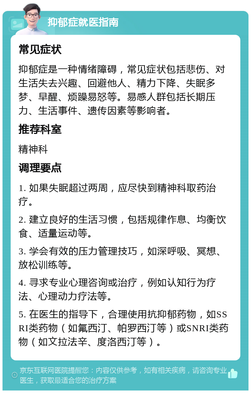 抑郁症就医指南 常见症状 抑郁症是一种情绪障碍，常见症状包括悲伤、对生活失去兴趣、回避他人、精力下降、失眠多梦、早醒、烦躁易怒等。易感人群包括长期压力、生活事件、遗传因素等影响者。 推荐科室 精神科 调理要点 1. 如果失眠超过两周，应尽快到精神科取药治疗。 2. 建立良好的生活习惯，包括规律作息、均衡饮食、适量运动等。 3. 学会有效的压力管理技巧，如深呼吸、冥想、放松训练等。 4. 寻求专业心理咨询或治疗，例如认知行为疗法、心理动力疗法等。 5. 在医生的指导下，合理使用抗抑郁药物，如SSRI类药物（如氟西汀、帕罗西汀等）或SNRI类药物（如文拉法辛、度洛西汀等）。