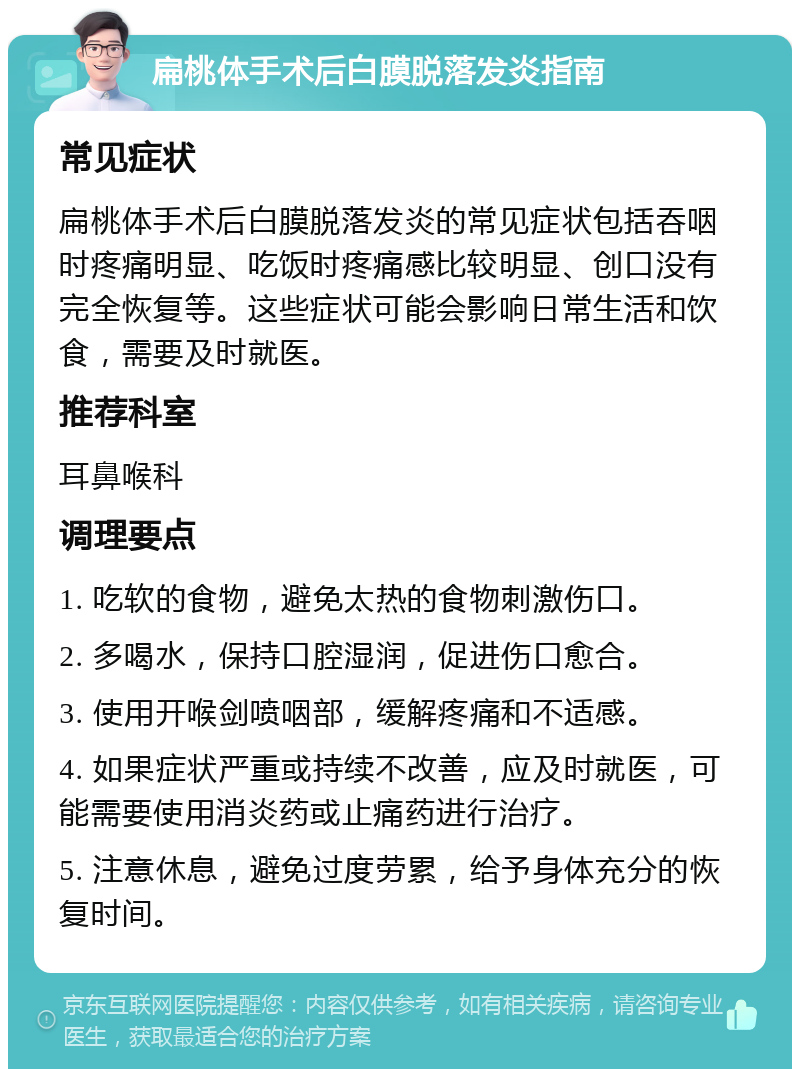 扁桃体手术后白膜脱落发炎指南 常见症状 扁桃体手术后白膜脱落发炎的常见症状包括吞咽时疼痛明显、吃饭时疼痛感比较明显、创口没有完全恢复等。这些症状可能会影响日常生活和饮食，需要及时就医。 推荐科室 耳鼻喉科 调理要点 1. 吃软的食物，避免太热的食物刺激伤口。 2. 多喝水，保持口腔湿润，促进伤口愈合。 3. 使用开喉剑喷咽部，缓解疼痛和不适感。 4. 如果症状严重或持续不改善，应及时就医，可能需要使用消炎药或止痛药进行治疗。 5. 注意休息，避免过度劳累，给予身体充分的恢复时间。