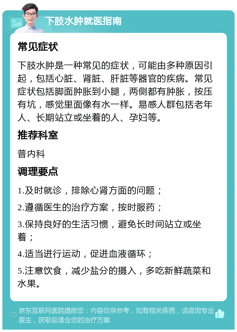 下肢水肿就医指南 常见症状 下肢水肿是一种常见的症状，可能由多种原因引起，包括心脏、肾脏、肝脏等器官的疾病。常见症状包括脚面肿胀到小腿，两侧都有肿胀，按压有坑，感觉里面像有水一样。易感人群包括老年人、长期站立或坐着的人、孕妇等。 推荐科室 普内科 调理要点 1.及时就诊，排除心肾方面的问题； 2.遵循医生的治疗方案，按时服药； 3.保持良好的生活习惯，避免长时间站立或坐着； 4.适当进行运动，促进血液循环； 5.注意饮食，减少盐分的摄入，多吃新鲜蔬菜和水果。