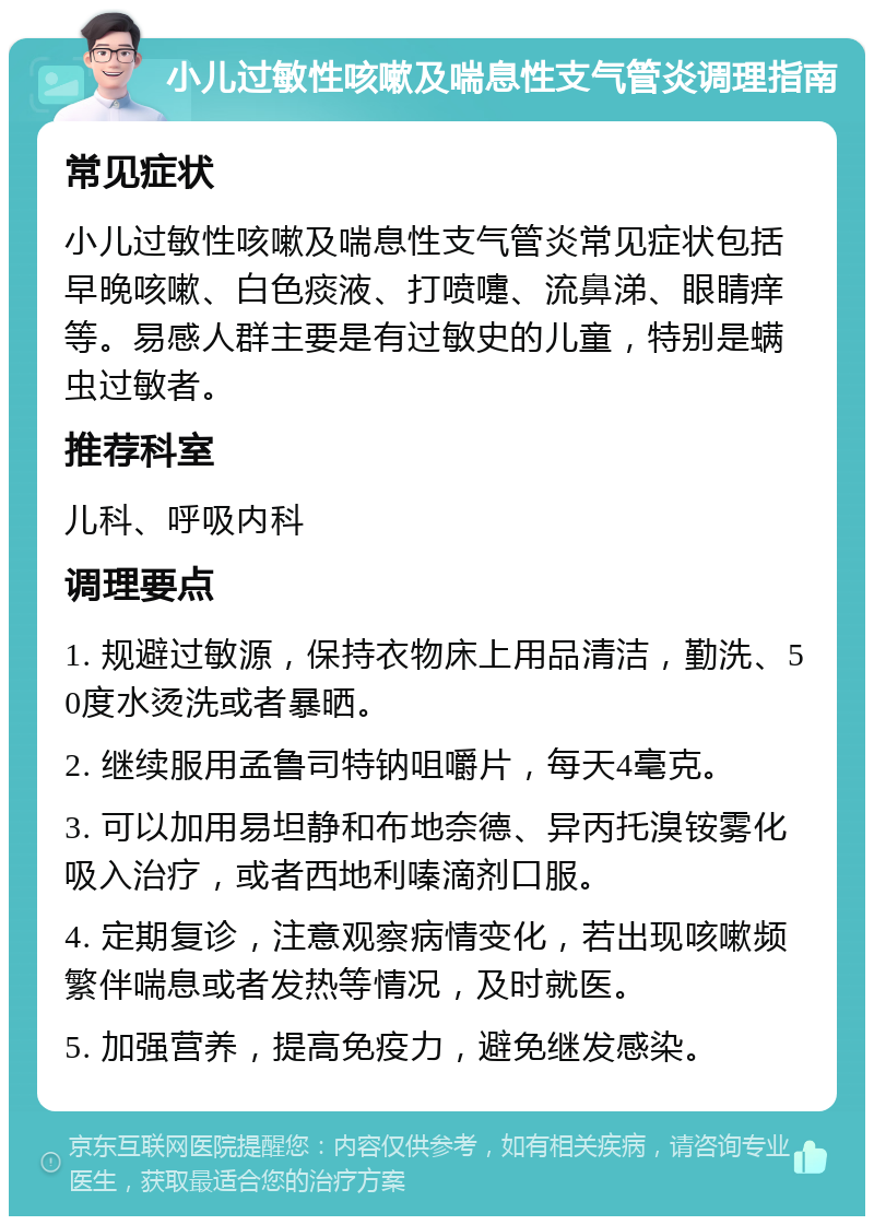 小儿过敏性咳嗽及喘息性支气管炎调理指南 常见症状 小儿过敏性咳嗽及喘息性支气管炎常见症状包括早晚咳嗽、白色痰液、打喷嚏、流鼻涕、眼睛痒等。易感人群主要是有过敏史的儿童，特别是螨虫过敏者。 推荐科室 儿科、呼吸内科 调理要点 1. 规避过敏源，保持衣物床上用品清洁，勤洗、50度水烫洗或者暴晒。 2. 继续服用孟鲁司特钠咀嚼片，每天4毫克。 3. 可以加用易坦静和布地奈德、异丙托溴铵雾化吸入治疗，或者西地利嗪滴剂口服。 4. 定期复诊，注意观察病情变化，若出现咳嗽频繁伴喘息或者发热等情况，及时就医。 5. 加强营养，提高免疫力，避免继发感染。