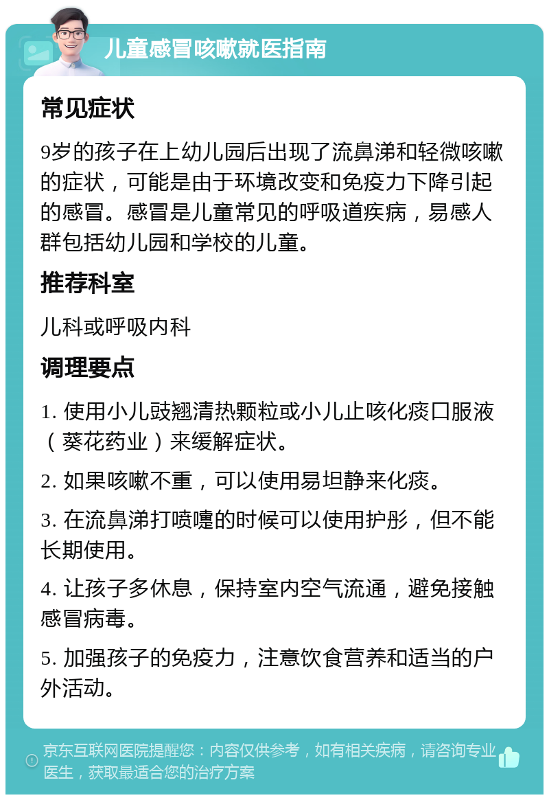 儿童感冒咳嗽就医指南 常见症状 9岁的孩子在上幼儿园后出现了流鼻涕和轻微咳嗽的症状，可能是由于环境改变和免疫力下降引起的感冒。感冒是儿童常见的呼吸道疾病，易感人群包括幼儿园和学校的儿童。 推荐科室 儿科或呼吸内科 调理要点 1. 使用小儿豉翘清热颗粒或小儿止咳化痰口服液（葵花药业）来缓解症状。 2. 如果咳嗽不重，可以使用易坦静来化痰。 3. 在流鼻涕打喷嚏的时候可以使用护彤，但不能长期使用。 4. 让孩子多休息，保持室内空气流通，避免接触感冒病毒。 5. 加强孩子的免疫力，注意饮食营养和适当的户外活动。