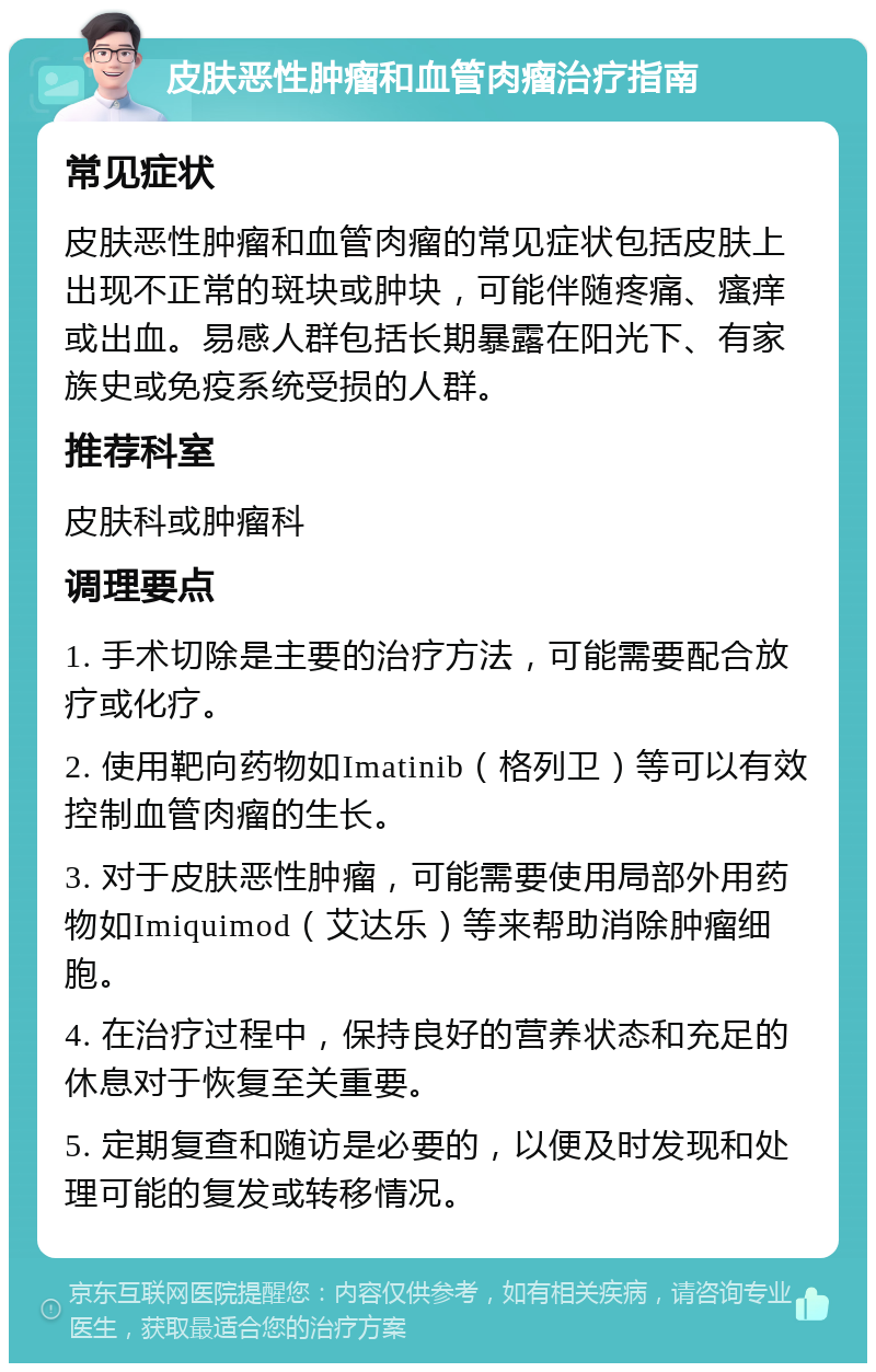 皮肤恶性肿瘤和血管肉瘤治疗指南 常见症状 皮肤恶性肿瘤和血管肉瘤的常见症状包括皮肤上出现不正常的斑块或肿块，可能伴随疼痛、瘙痒或出血。易感人群包括长期暴露在阳光下、有家族史或免疫系统受损的人群。 推荐科室 皮肤科或肿瘤科 调理要点 1. 手术切除是主要的治疗方法，可能需要配合放疗或化疗。 2. 使用靶向药物如Imatinib（格列卫）等可以有效控制血管肉瘤的生长。 3. 对于皮肤恶性肿瘤，可能需要使用局部外用药物如Imiquimod（艾达乐）等来帮助消除肿瘤细胞。 4. 在治疗过程中，保持良好的营养状态和充足的休息对于恢复至关重要。 5. 定期复查和随访是必要的，以便及时发现和处理可能的复发或转移情况。