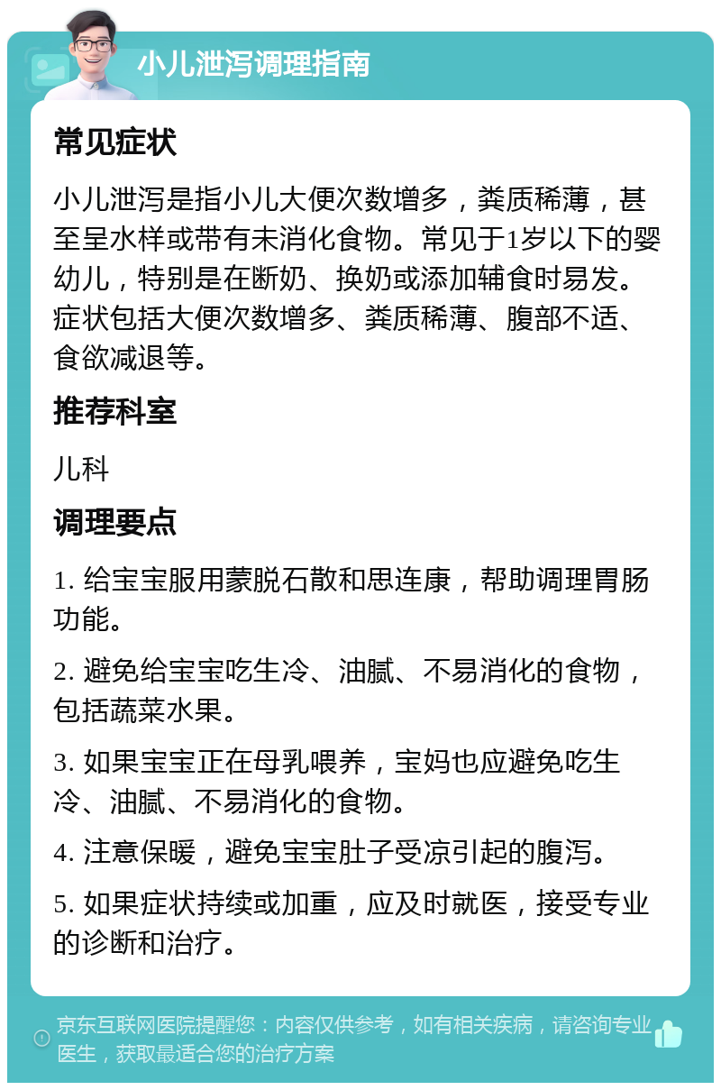 小儿泄泻调理指南 常见症状 小儿泄泻是指小儿大便次数增多，粪质稀薄，甚至呈水样或带有未消化食物。常见于1岁以下的婴幼儿，特别是在断奶、换奶或添加辅食时易发。症状包括大便次数增多、粪质稀薄、腹部不适、食欲减退等。 推荐科室 儿科 调理要点 1. 给宝宝服用蒙脱石散和思连康，帮助调理胃肠功能。 2. 避免给宝宝吃生冷、油腻、不易消化的食物，包括蔬菜水果。 3. 如果宝宝正在母乳喂养，宝妈也应避免吃生冷、油腻、不易消化的食物。 4. 注意保暖，避免宝宝肚子受凉引起的腹泻。 5. 如果症状持续或加重，应及时就医，接受专业的诊断和治疗。