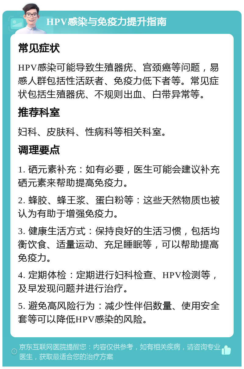 HPV感染与免疫力提升指南 常见症状 HPV感染可能导致生殖器疣、宫颈癌等问题，易感人群包括性活跃者、免疫力低下者等。常见症状包括生殖器疣、不规则出血、白带异常等。 推荐科室 妇科、皮肤科、性病科等相关科室。 调理要点 1. 硒元素补充：如有必要，医生可能会建议补充硒元素来帮助提高免疫力。 2. 蜂胶、蜂王浆、蛋白粉等：这些天然物质也被认为有助于增强免疫力。 3. 健康生活方式：保持良好的生活习惯，包括均衡饮食、适量运动、充足睡眠等，可以帮助提高免疫力。 4. 定期体检：定期进行妇科检查、HPV检测等，及早发现问题并进行治疗。 5. 避免高风险行为：减少性伴侣数量、使用安全套等可以降低HPV感染的风险。