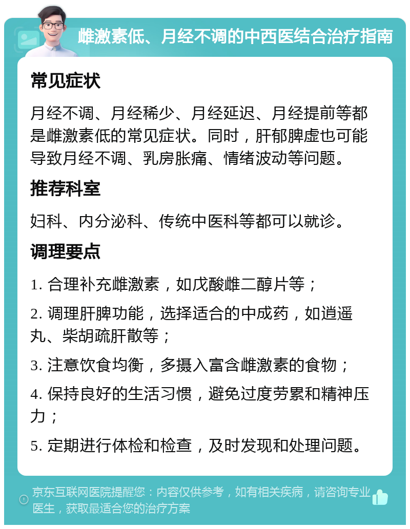 雌激素低、月经不调的中西医结合治疗指南 常见症状 月经不调、月经稀少、月经延迟、月经提前等都是雌激素低的常见症状。同时，肝郁脾虚也可能导致月经不调、乳房胀痛、情绪波动等问题。 推荐科室 妇科、内分泌科、传统中医科等都可以就诊。 调理要点 1. 合理补充雌激素，如戊酸雌二醇片等； 2. 调理肝脾功能，选择适合的中成药，如逍遥丸、柴胡疏肝散等； 3. 注意饮食均衡，多摄入富含雌激素的食物； 4. 保持良好的生活习惯，避免过度劳累和精神压力； 5. 定期进行体检和检查，及时发现和处理问题。