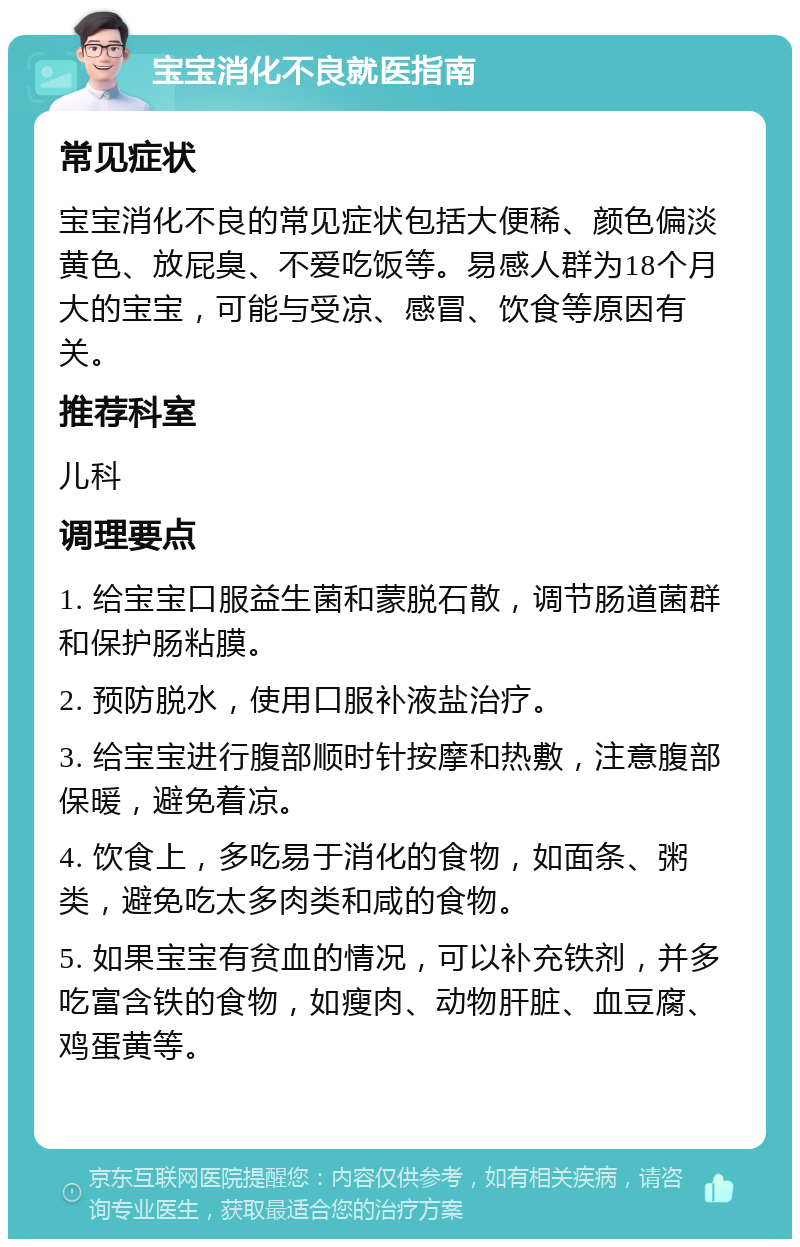 宝宝消化不良就医指南 常见症状 宝宝消化不良的常见症状包括大便稀、颜色偏淡黄色、放屁臭、不爱吃饭等。易感人群为18个月大的宝宝，可能与受凉、感冒、饮食等原因有关。 推荐科室 儿科 调理要点 1. 给宝宝口服益生菌和蒙脱石散，调节肠道菌群和保护肠粘膜。 2. 预防脱水，使用口服补液盐治疗。 3. 给宝宝进行腹部顺时针按摩和热敷，注意腹部保暖，避免着凉。 4. 饮食上，多吃易于消化的食物，如面条、粥类，避免吃太多肉类和咸的食物。 5. 如果宝宝有贫血的情况，可以补充铁剂，并多吃富含铁的食物，如瘦肉、动物肝脏、血豆腐、鸡蛋黄等。