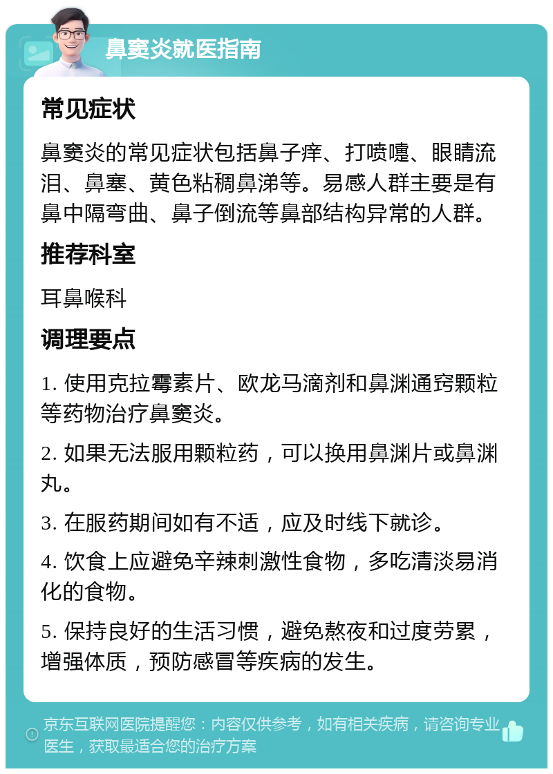 鼻窦炎就医指南 常见症状 鼻窦炎的常见症状包括鼻子痒、打喷嚏、眼睛流泪、鼻塞、黄色粘稠鼻涕等。易感人群主要是有鼻中隔弯曲、鼻子倒流等鼻部结构异常的人群。 推荐科室 耳鼻喉科 调理要点 1. 使用克拉霉素片、欧龙马滴剂和鼻渊通窍颗粒等药物治疗鼻窦炎。 2. 如果无法服用颗粒药，可以换用鼻渊片或鼻渊丸。 3. 在服药期间如有不适，应及时线下就诊。 4. 饮食上应避免辛辣刺激性食物，多吃清淡易消化的食物。 5. 保持良好的生活习惯，避免熬夜和过度劳累，增强体质，预防感冒等疾病的发生。