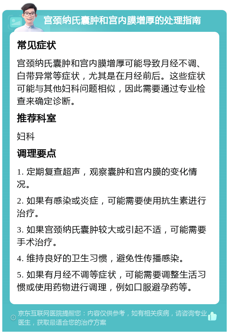 宫颈纳氏囊肿和宫内膜增厚的处理指南 常见症状 宫颈纳氏囊肿和宫内膜增厚可能导致月经不调、白带异常等症状，尤其是在月经前后。这些症状可能与其他妇科问题相似，因此需要通过专业检查来确定诊断。 推荐科室 妇科 调理要点 1. 定期复查超声，观察囊肿和宫内膜的变化情况。 2. 如果有感染或炎症，可能需要使用抗生素进行治疗。 3. 如果宫颈纳氏囊肿较大或引起不适，可能需要手术治疗。 4. 维持良好的卫生习惯，避免性传播感染。 5. 如果有月经不调等症状，可能需要调整生活习惯或使用药物进行调理，例如口服避孕药等。