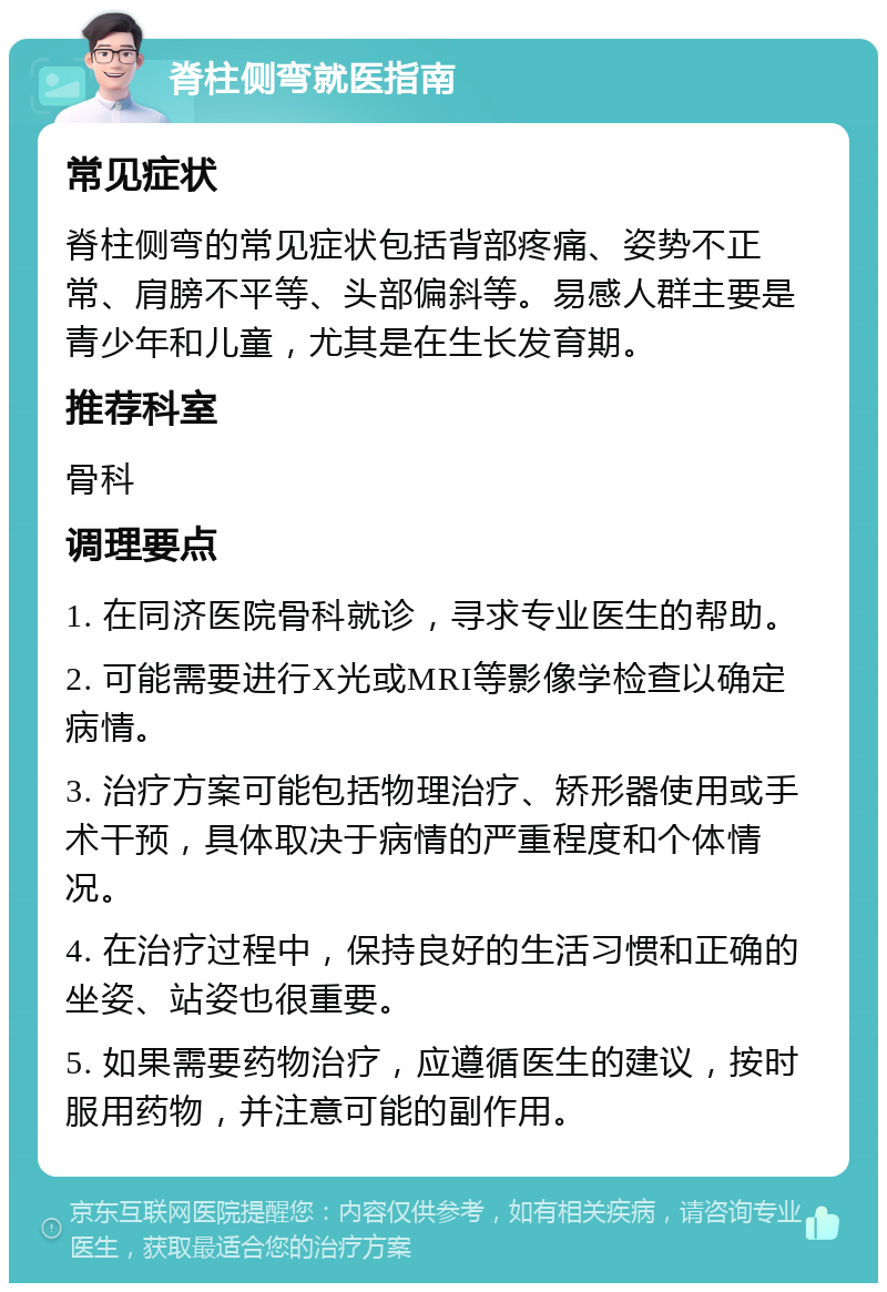 脊柱侧弯就医指南 常见症状 脊柱侧弯的常见症状包括背部疼痛、姿势不正常、肩膀不平等、头部偏斜等。易感人群主要是青少年和儿童，尤其是在生长发育期。 推荐科室 骨科 调理要点 1. 在同济医院骨科就诊，寻求专业医生的帮助。 2. 可能需要进行X光或MRI等影像学检查以确定病情。 3. 治疗方案可能包括物理治疗、矫形器使用或手术干预，具体取决于病情的严重程度和个体情况。 4. 在治疗过程中，保持良好的生活习惯和正确的坐姿、站姿也很重要。 5. 如果需要药物治疗，应遵循医生的建议，按时服用药物，并注意可能的副作用。