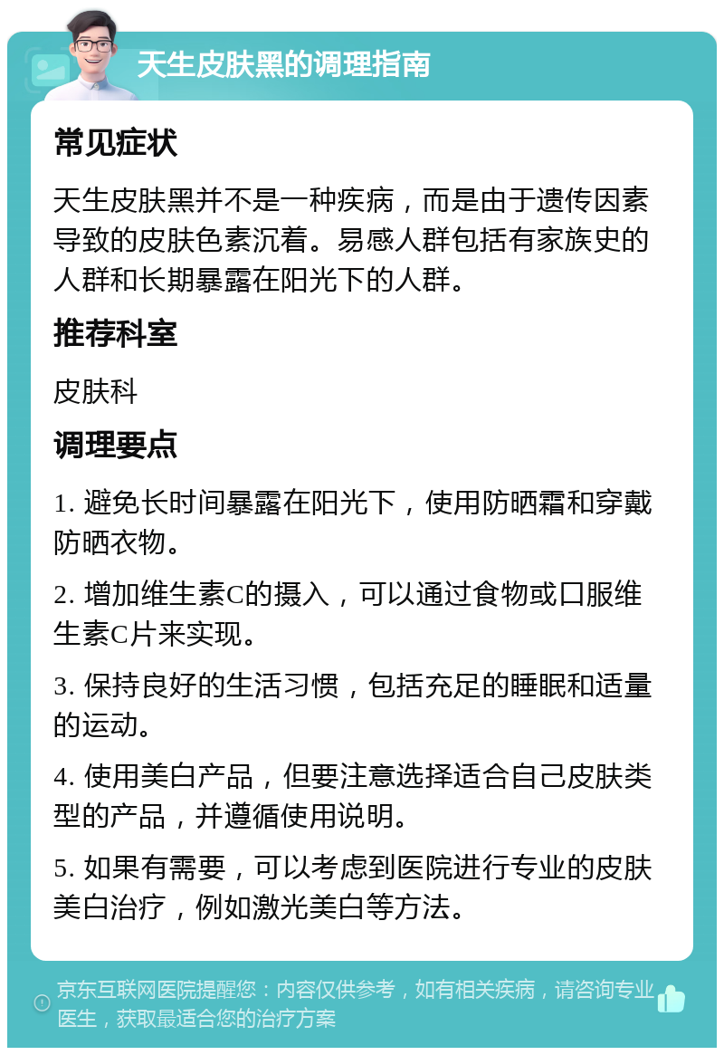 天生皮肤黑的调理指南 常见症状 天生皮肤黑并不是一种疾病，而是由于遗传因素导致的皮肤色素沉着。易感人群包括有家族史的人群和长期暴露在阳光下的人群。 推荐科室 皮肤科 调理要点 1. 避免长时间暴露在阳光下，使用防晒霜和穿戴防晒衣物。 2. 增加维生素C的摄入，可以通过食物或口服维生素C片来实现。 3. 保持良好的生活习惯，包括充足的睡眠和适量的运动。 4. 使用美白产品，但要注意选择适合自己皮肤类型的产品，并遵循使用说明。 5. 如果有需要，可以考虑到医院进行专业的皮肤美白治疗，例如激光美白等方法。