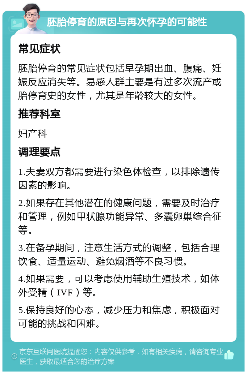 胚胎停育的原因与再次怀孕的可能性 常见症状 胚胎停育的常见症状包括早孕期出血、腹痛、妊娠反应消失等。易感人群主要是有过多次流产或胎停育史的女性，尤其是年龄较大的女性。 推荐科室 妇产科 调理要点 1.夫妻双方都需要进行染色体检查，以排除遗传因素的影响。 2.如果存在其他潜在的健康问题，需要及时治疗和管理，例如甲状腺功能异常、多囊卵巢综合征等。 3.在备孕期间，注意生活方式的调整，包括合理饮食、适量运动、避免烟酒等不良习惯。 4.如果需要，可以考虑使用辅助生殖技术，如体外受精（IVF）等。 5.保持良好的心态，减少压力和焦虑，积极面对可能的挑战和困难。