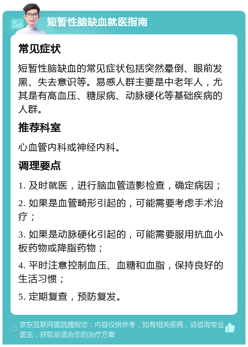 短暂性脑缺血就医指南 常见症状 短暂性脑缺血的常见症状包括突然晕倒、眼前发黑、失去意识等。易感人群主要是中老年人，尤其是有高血压、糖尿病、动脉硬化等基础疾病的人群。 推荐科室 心血管内科或神经内科。 调理要点 1. 及时就医，进行脑血管造影检查，确定病因； 2. 如果是血管畸形引起的，可能需要考虑手术治疗； 3. 如果是动脉硬化引起的，可能需要服用抗血小板药物或降脂药物； 4. 平时注意控制血压、血糖和血脂，保持良好的生活习惯； 5. 定期复查，预防复发。