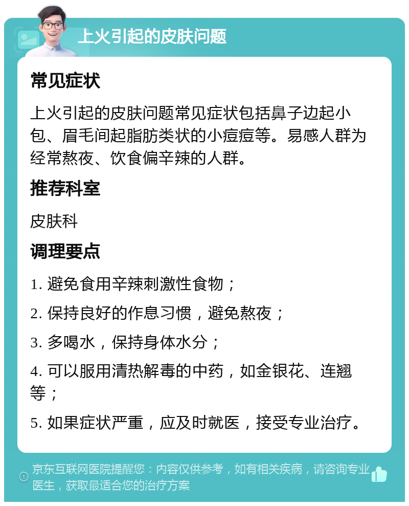 上火引起的皮肤问题 常见症状 上火引起的皮肤问题常见症状包括鼻子边起小包、眉毛间起脂肪类状的小痘痘等。易感人群为经常熬夜、饮食偏辛辣的人群。 推荐科室 皮肤科 调理要点 1. 避免食用辛辣刺激性食物； 2. 保持良好的作息习惯，避免熬夜； 3. 多喝水，保持身体水分； 4. 可以服用清热解毒的中药，如金银花、连翘等； 5. 如果症状严重，应及时就医，接受专业治疗。