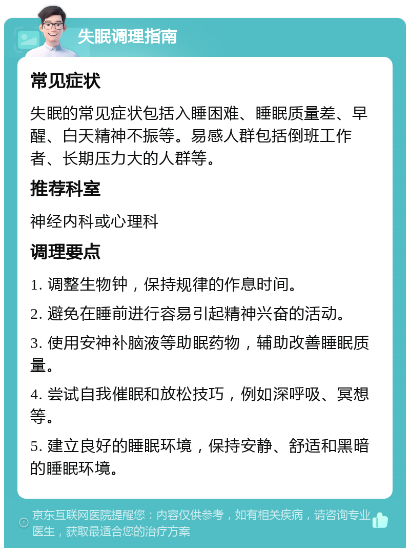 失眠调理指南 常见症状 失眠的常见症状包括入睡困难、睡眠质量差、早醒、白天精神不振等。易感人群包括倒班工作者、长期压力大的人群等。 推荐科室 神经内科或心理科 调理要点 1. 调整生物钟，保持规律的作息时间。 2. 避免在睡前进行容易引起精神兴奋的活动。 3. 使用安神补脑液等助眠药物，辅助改善睡眠质量。 4. 尝试自我催眠和放松技巧，例如深呼吸、冥想等。 5. 建立良好的睡眠环境，保持安静、舒适和黑暗的睡眠环境。