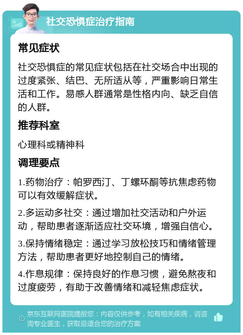 社交恐惧症治疗指南 常见症状 社交恐惧症的常见症状包括在社交场合中出现的过度紧张、结巴、无所适从等，严重影响日常生活和工作。易感人群通常是性格内向、缺乏自信的人群。 推荐科室 心理科或精神科 调理要点 1.药物治疗：帕罗西汀、丁螺环酮等抗焦虑药物可以有效缓解症状。 2.多运动多社交：通过增加社交活动和户外运动，帮助患者逐渐适应社交环境，增强自信心。 3.保持情绪稳定：通过学习放松技巧和情绪管理方法，帮助患者更好地控制自己的情绪。 4.作息规律：保持良好的作息习惯，避免熬夜和过度疲劳，有助于改善情绪和减轻焦虑症状。