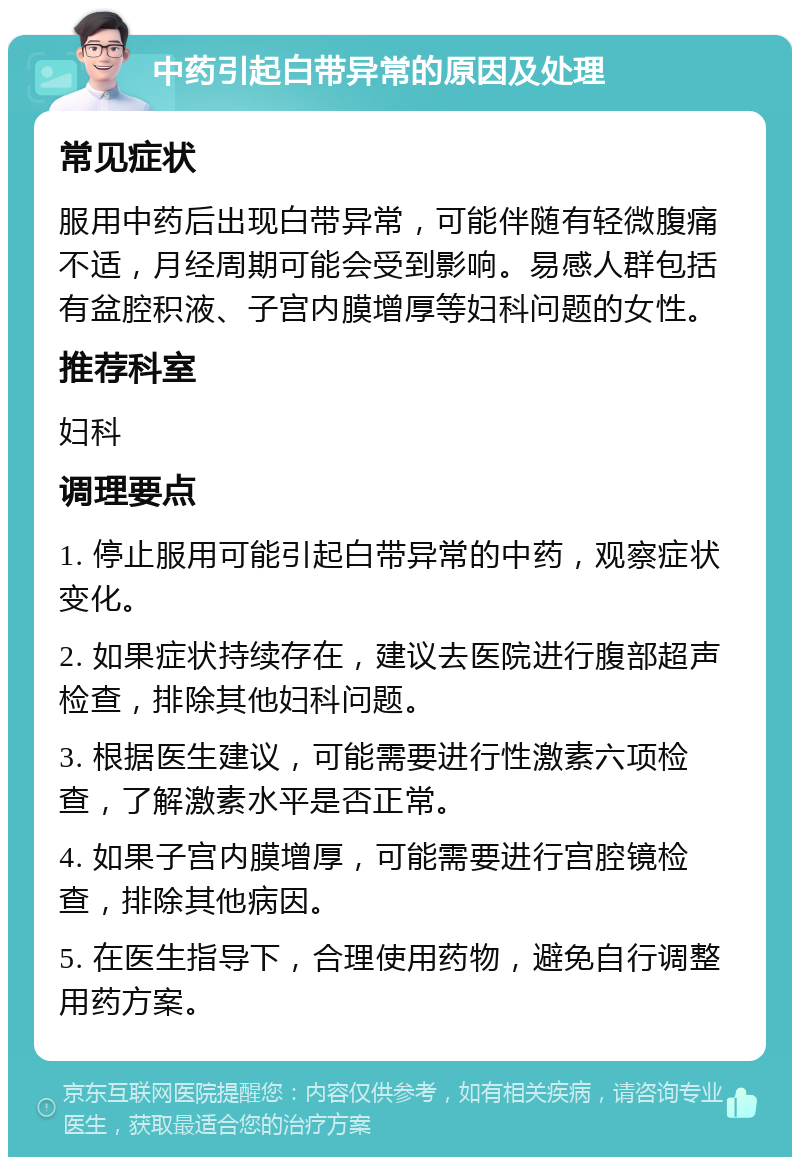 中药引起白带异常的原因及处理 常见症状 服用中药后出现白带异常，可能伴随有轻微腹痛不适，月经周期可能会受到影响。易感人群包括有盆腔积液、子宫内膜增厚等妇科问题的女性。 推荐科室 妇科 调理要点 1. 停止服用可能引起白带异常的中药，观察症状变化。 2. 如果症状持续存在，建议去医院进行腹部超声检查，排除其他妇科问题。 3. 根据医生建议，可能需要进行性激素六项检查，了解激素水平是否正常。 4. 如果子宫内膜增厚，可能需要进行宫腔镜检查，排除其他病因。 5. 在医生指导下，合理使用药物，避免自行调整用药方案。