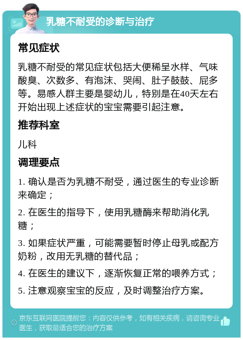 乳糖不耐受的诊断与治疗 常见症状 乳糖不耐受的常见症状包括大便稀呈水样、气味酸臭、次数多、有泡沫、哭闹、肚子鼓鼓、屁多等。易感人群主要是婴幼儿，特别是在40天左右开始出现上述症状的宝宝需要引起注意。 推荐科室 儿科 调理要点 1. 确认是否为乳糖不耐受，通过医生的专业诊断来确定； 2. 在医生的指导下，使用乳糖酶来帮助消化乳糖； 3. 如果症状严重，可能需要暂时停止母乳或配方奶粉，改用无乳糖的替代品； 4. 在医生的建议下，逐渐恢复正常的喂养方式； 5. 注意观察宝宝的反应，及时调整治疗方案。