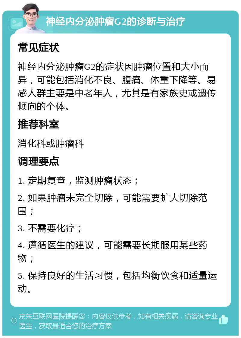 神经内分泌肿瘤G2的诊断与治疗 常见症状 神经内分泌肿瘤G2的症状因肿瘤位置和大小而异，可能包括消化不良、腹痛、体重下降等。易感人群主要是中老年人，尤其是有家族史或遗传倾向的个体。 推荐科室 消化科或肿瘤科 调理要点 1. 定期复查，监测肿瘤状态； 2. 如果肿瘤未完全切除，可能需要扩大切除范围； 3. 不需要化疗； 4. 遵循医生的建议，可能需要长期服用某些药物； 5. 保持良好的生活习惯，包括均衡饮食和适量运动。