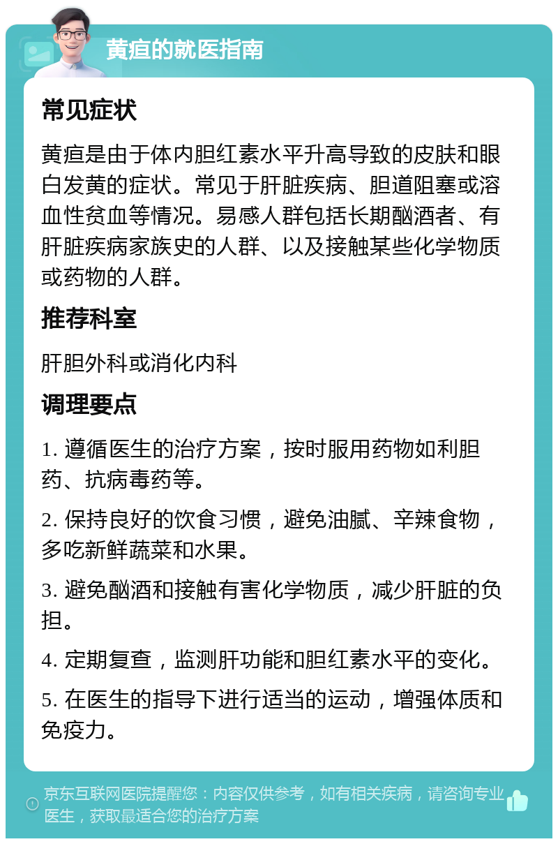 黄疸的就医指南 常见症状 黄疸是由于体内胆红素水平升高导致的皮肤和眼白发黄的症状。常见于肝脏疾病、胆道阻塞或溶血性贫血等情况。易感人群包括长期酗酒者、有肝脏疾病家族史的人群、以及接触某些化学物质或药物的人群。 推荐科室 肝胆外科或消化内科 调理要点 1. 遵循医生的治疗方案，按时服用药物如利胆药、抗病毒药等。 2. 保持良好的饮食习惯，避免油腻、辛辣食物，多吃新鲜蔬菜和水果。 3. 避免酗酒和接触有害化学物质，减少肝脏的负担。 4. 定期复查，监测肝功能和胆红素水平的变化。 5. 在医生的指导下进行适当的运动，增强体质和免疫力。