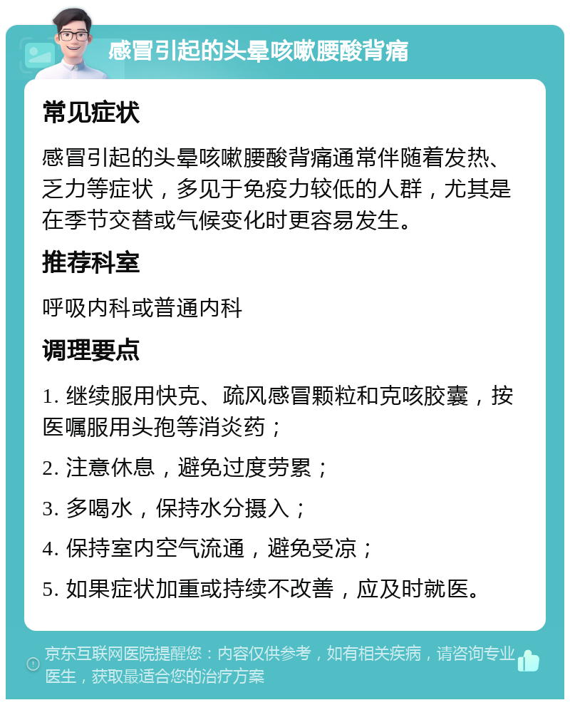 感冒引起的头晕咳嗽腰酸背痛 常见症状 感冒引起的头晕咳嗽腰酸背痛通常伴随着发热、乏力等症状，多见于免疫力较低的人群，尤其是在季节交替或气候变化时更容易发生。 推荐科室 呼吸内科或普通内科 调理要点 1. 继续服用快克、疏风感冒颗粒和克咳胶囊，按医嘱服用头孢等消炎药； 2. 注意休息，避免过度劳累； 3. 多喝水，保持水分摄入； 4. 保持室内空气流通，避免受凉； 5. 如果症状加重或持续不改善，应及时就医。