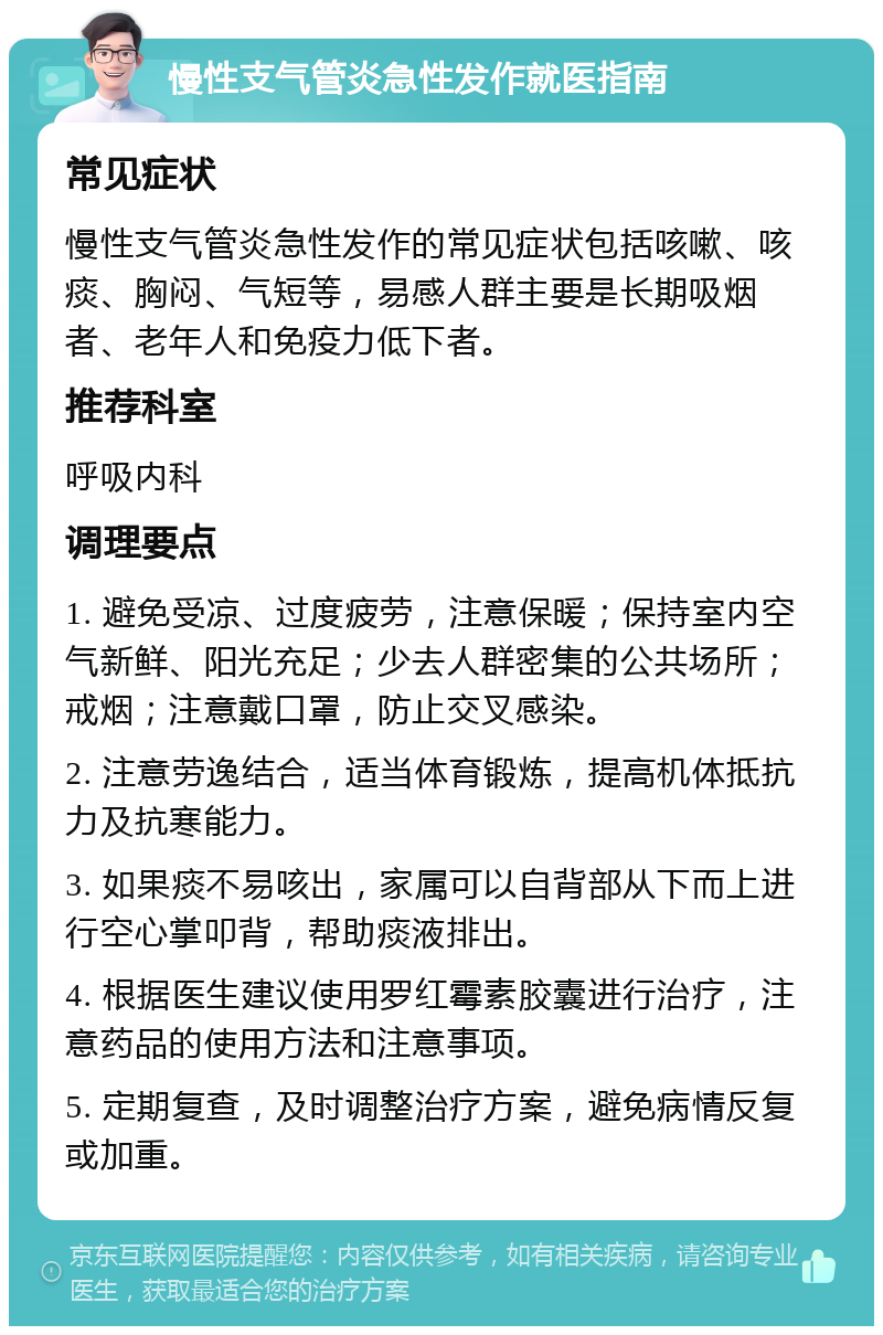 慢性支气管炎急性发作就医指南 常见症状 慢性支气管炎急性发作的常见症状包括咳嗽、咳痰、胸闷、气短等，易感人群主要是长期吸烟者、老年人和免疫力低下者。 推荐科室 呼吸内科 调理要点 1. 避免受凉、过度疲劳，注意保暖；保持室内空气新鲜、阳光充足；少去人群密集的公共场所；戒烟；注意戴口罩，防止交叉感染。 2. 注意劳逸结合，适当体育锻炼，提高机体抵抗力及抗寒能力。 3. 如果痰不易咳出，家属可以自背部从下而上进行空心掌叩背，帮助痰液排出。 4. 根据医生建议使用罗红霉素胶囊进行治疗，注意药品的使用方法和注意事项。 5. 定期复查，及时调整治疗方案，避免病情反复或加重。