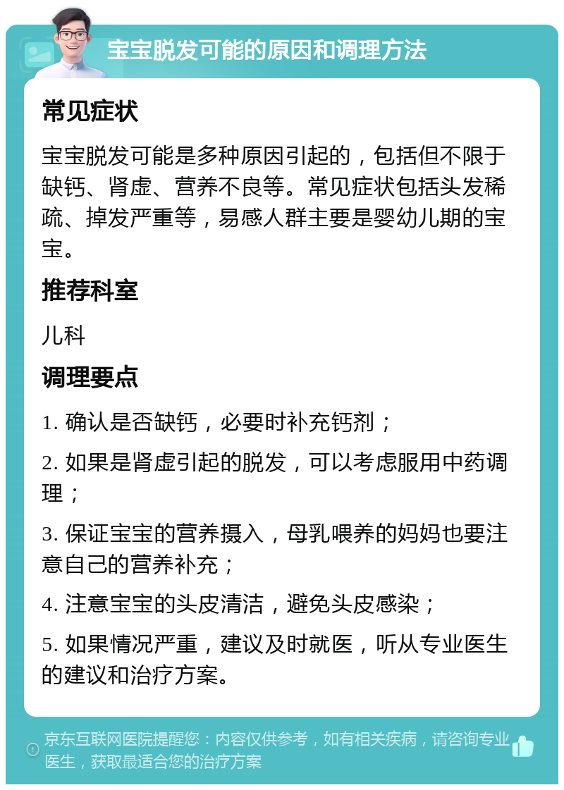 宝宝脱发可能的原因和调理方法 常见症状 宝宝脱发可能是多种原因引起的，包括但不限于缺钙、肾虚、营养不良等。常见症状包括头发稀疏、掉发严重等，易感人群主要是婴幼儿期的宝宝。 推荐科室 儿科 调理要点 1. 确认是否缺钙，必要时补充钙剂； 2. 如果是肾虚引起的脱发，可以考虑服用中药调理； 3. 保证宝宝的营养摄入，母乳喂养的妈妈也要注意自己的营养补充； 4. 注意宝宝的头皮清洁，避免头皮感染； 5. 如果情况严重，建议及时就医，听从专业医生的建议和治疗方案。