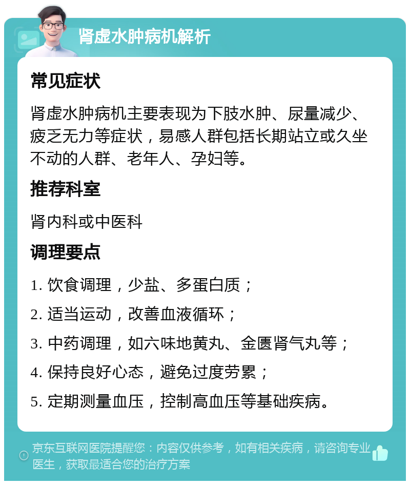 肾虚水肿病机解析 常见症状 肾虚水肿病机主要表现为下肢水肿、尿量减少、疲乏无力等症状，易感人群包括长期站立或久坐不动的人群、老年人、孕妇等。 推荐科室 肾内科或中医科 调理要点 1. 饮食调理，少盐、多蛋白质； 2. 适当运动，改善血液循环； 3. 中药调理，如六味地黄丸、金匮肾气丸等； 4. 保持良好心态，避免过度劳累； 5. 定期测量血压，控制高血压等基础疾病。