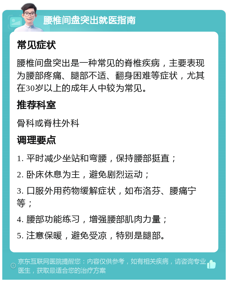 腰椎间盘突出就医指南 常见症状 腰椎间盘突出是一种常见的脊椎疾病，主要表现为腰部疼痛、腿部不适、翻身困难等症状，尤其在30岁以上的成年人中较为常见。 推荐科室 骨科或脊柱外科 调理要点 1. 平时减少坐站和弯腰，保持腰部挺直； 2. 卧床休息为主，避免剧烈运动； 3. 口服外用药物缓解症状，如布洛芬、腰痛宁等； 4. 腰部功能练习，增强腰部肌肉力量； 5. 注意保暖，避免受凉，特别是腿部。